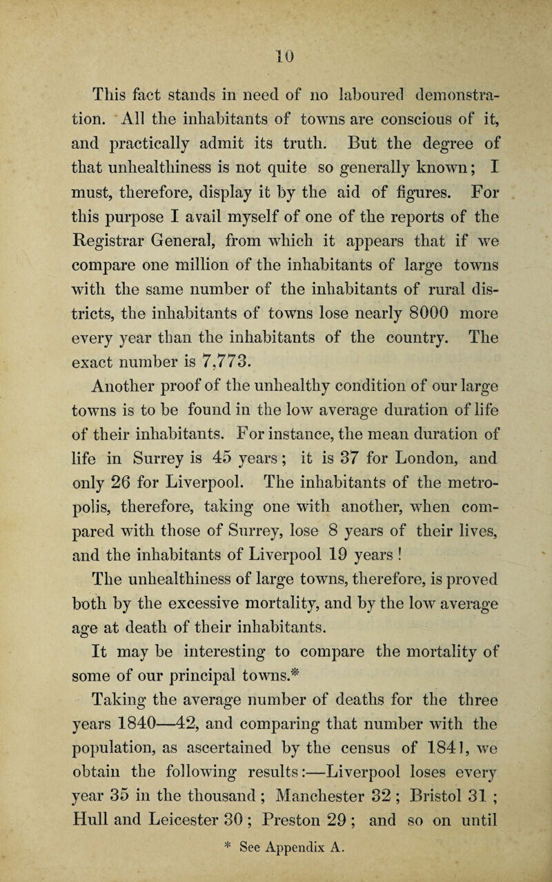 This fact stands in need of no laboured demonstra¬ tion. All the inhabitants of towns are conscious of it, and practically admit its truth. But the degree of that unhealthiness is not quite so generally known; I must, therefore, display it by the aid of figures. For this purpose I avail myself of one of the reports of the Registrar General, from which it appears that if we compare one million of the inhabitants of large towns with the same number of the inhabitants of rural dis¬ tricts, the inhabitants of towns lose nearly 8000 more every year than the inhabitants of the country. The exact number is 7,773. Another proof of the unhealthy condition of our large towns is to be found in the low average duration of life of their inhabitants. For instance, the mean duration of life in Surrey is 45 years; it is 37 for London, and only 26 for Liverpool. The inhabitants of the metro¬ polis, therefore, taking one with another, when com¬ pared with those of Surrey, lose 8 years of their lives, and the inhabitants of Liverpool 19 years ! The unhealthiness of large towns, therefore, is proved both by the excessive mortality, and by the low average age at death of their inhabitants. It may be interesting to compare the mortality of some of our principal towns.* Taking the average number of deaths for the three years 1840—42, and comparing that number with the population, as ascertained by the census of 1841, we obtain the following results:—Liverpool loses every year 35 in the thousand ; Manchester 32 ; Bristol 31 ; Hull and Leicester 30 ; Preston 29 ; and so on until * See Appendix A.