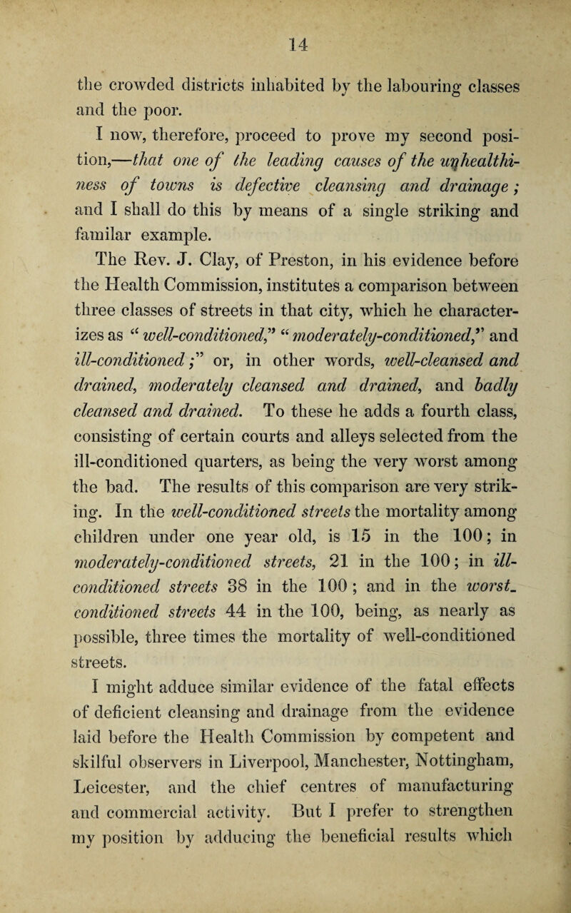 tlie crowded districts inhabited by the labouring classes and the poor. I now, therefore, proceed to prove iny second posi¬ tion,—that one of the leading causes of the uqhealthi- ness of towns is defective cleansing and drainage; and I shall do this by means of a single striking and familar example. The Rev. J. Clay, of Preston, in his evidence before the PXealth Commission, institutes a comparison between three classes of streets in that city, which he character¬ izes as <c well-conditioned“ moderately-conditionedf and ill-conditionedor, in other words, well-cleansed and drained\ moderately cleansed and drained, and badly cleansed and drained. To these he adds a fourth class, consisting of certain courts and alleys selected from the ill-conditioned quarters, as being the very worst among the bad. The results of this comparison are very strik¬ ing. In the well-conditioned streets the mortality among children under one year old, is 15 in the 100; in moderately-conditioned streets, 21 in the 100; in ill- conditioned streets 38 in the 100 ; and in the worst_ conditioned streets 44 in the 100, being, as nearly as possible, three times the mortality of well-conditioned streets. I might adduce similar evidence of the fatal effects of deficient cleansing and drainage from the evidence laid before the Health Commission by competent and skilful observers in Liverpool, Manchester, Nottingham, Leicester, and the chief centres of manufacturing and commercial activity. But I prefer to strengthen my position by adducing the beneficial results which