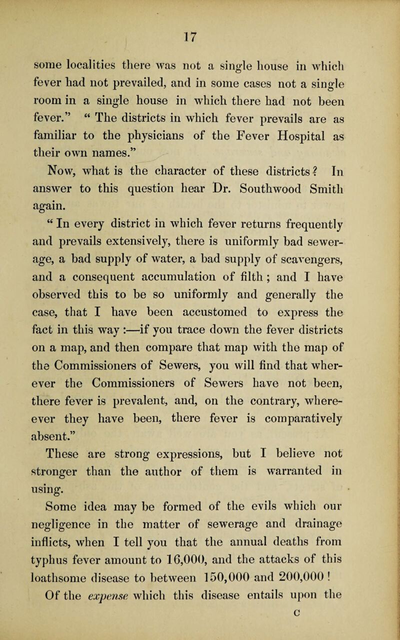 some localities there was not a single house in which fever had not prevailed, and in some cases not a single room in a single house in which there had not been fever.” “ The districts in which fever prevails are as familiar to the physicians of the Fever Hospital as their own names.” Now, what is the character of these districts ? In answer to this question hear Dr. Southwood Smith again. “ In every district in which fever returns frequently and prevails extensively, there is uniformly bad sewer¬ age, a bad supply of water, a bad supply of scavengers, and a consequent accumulation of filth ; and I have observed this to be so uniformly and generally the case, that I have been accustomed to express the fact in this way :—if you trace down the fever districts on a map, and then compare that map with the map of the Commissioners of Sewers, you will find that wher¬ ever the Commissioners of Sewers have not been, there fever is prevalent, and, on the contrary, where- ever they have been, there fever is comparatively absent.” These are strong expressions, but I believe not stronger than the author of them is warranted in using. Some idea may be formed of the evils which our negligence in the matter of sewerage and drainage inflicts, when I tell you that the annual deaths from typhus fever amount to 16,000, and the attacks of this loathsome disease to between 150,000 and 200,000 ! Of the expense which this disease entails upon the c