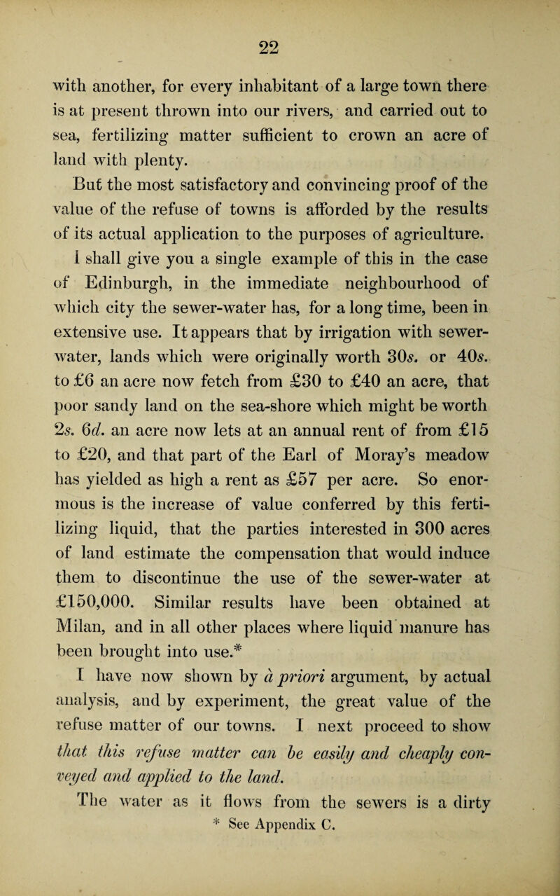 with another, for every inhabitant of a large town there is at present thrown into our rivers, and carried out to sea, fertilizing matter sufficient to crown an acre of land with plenty. But the most satisfactory and convincing proof of the value of the refuse of towns is afforded by the results of its actual application to the purposes of agriculture. 1 shall give you a single example of this in the case of Edinburgh, in the immediate neighbourhood of which city the sewer-water has, for a long time, been in extensive use. It appears that by irrigation with sewer- water, lands which were originally worth 30s. or 40s. to £6 an acre now fetch from £30 to £40 an acre, that poor sandy land on the sea-shore which might be worth 2s. 6d. an acre now lets at an annual rent of from £15 to £20, and that part of the Earl of Moray’s meadow has yielded as high a rent as £57 per acre. So enor¬ mous is the increase of value conferred by this ferti¬ lizing liquid, that the parties interested in 300 acres of land estimate the compensation that would induce them to discontinue the use of the sewer-water at £150,000. Similar results have been obtained at Milan, and in all other places where liquid'manure has been brought into use.* [ have now shown by a priori argument, by actual analysis, and by experiment, the great value of the refuse matter of our towns. I next proceed to show that this refuse matter can he easily and cheaply con¬ veyed and applied to the land. The water as it flows from the sewers is a dirty