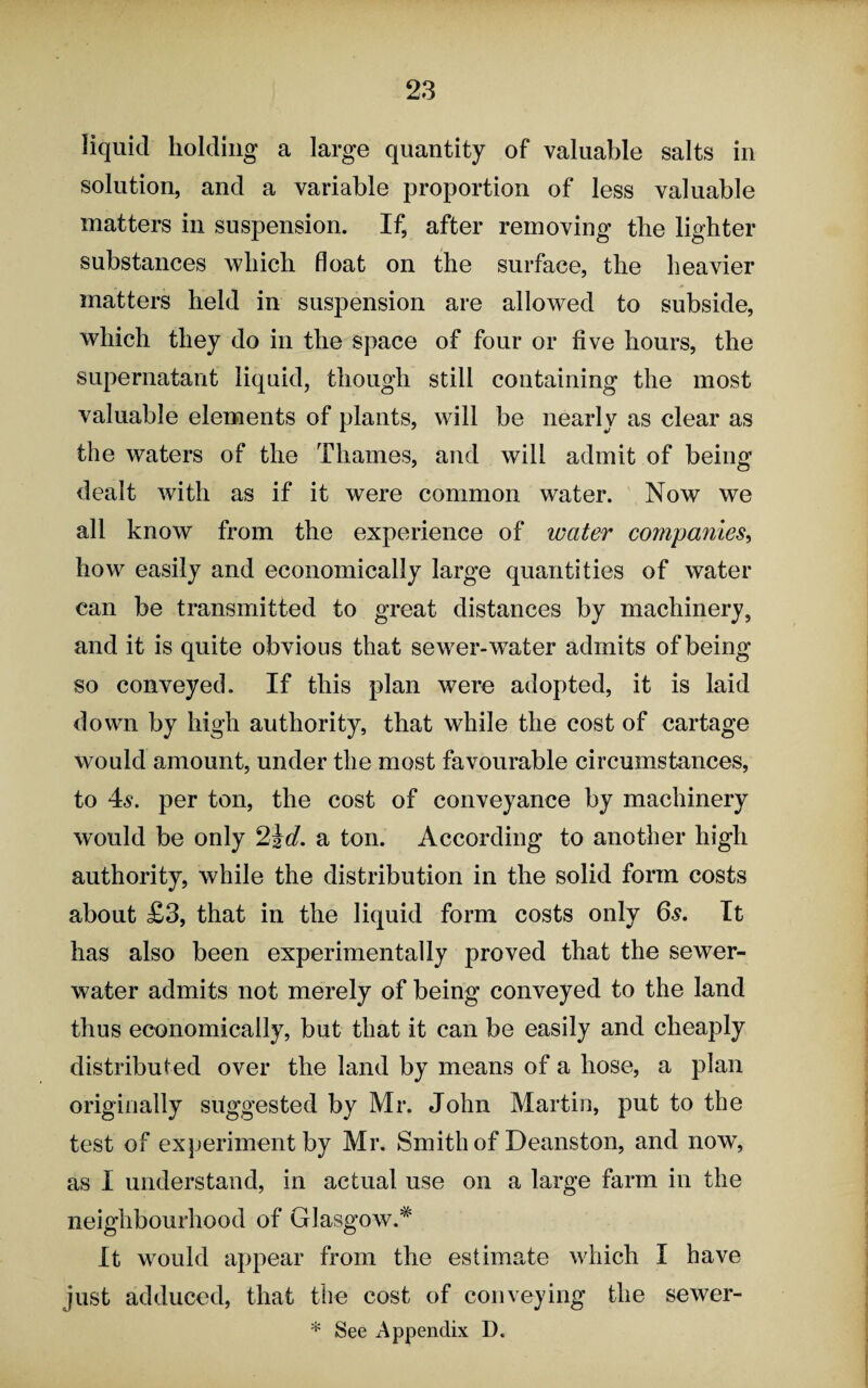 liquid holding a large quantity of valuable salts in solution, and a variable proportion of less valuable matters in suspension. If, after removing the lighter substances which float on the surface, the heavier matters held in suspension are allowed to subside, which they do in the space of four or five hours, the supernatant liquid, though still containing the most valuable elements of plants, will be nearly as clear as the waters of the Thames, and will admit of being dealt with as if it were common water. Now we all know from the experience of water companies, how easily and economically large quantities of water can be transmitted to great distances by machinery, and it is quite obvious that sewer-water admits of being so conveyed. If this plan were adopted, it is laid down by high authority, that while the cost of cartage would amount, under the most favourable circumstances, to 4s. per ton, the cost of conveyance by machinery would be only 2id. a ton. According to another high authority, while the distribution in the solid form costs about £3, that in the liquid form costs only 6s. It has also been experimentally proved that the sewer- water admits not merely of being conveyed to the land thus economically, but that it can be easily and cheaply distributed over the land by means of a hose, a plan originally suggested by Mr. John Martin, put to the test of experiment by Mr. Smith of Deanston, and now, as I understand, in actual use on a large farm in the neighbourhood of Glasgow.* It would appear from the estimate which I have just adduced, that the cost of conveying the sewer-