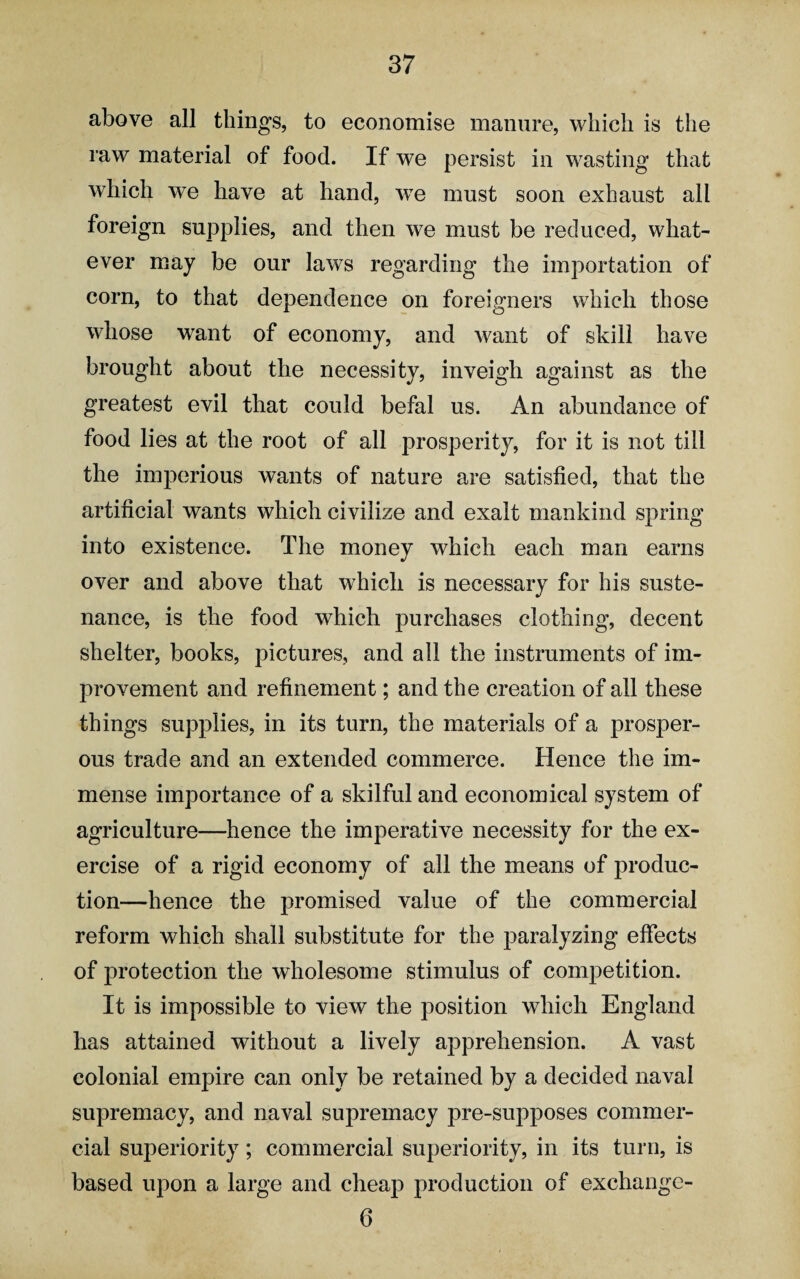 above all tilings, to economise manure, which is the raw material of food. If we persist in wasting that which we have at hand, we must soon exhaust all foreign supplies, and then we must be reduced, what¬ ever may be our laws regarding the importation of corn, to that dependence on foreigners which those whose want of economy, and want of skill have brought about the necessity, inveigh against as the greatest evil that could befal us. An abundance of food lies at the root of all prosperity, for it is not till the imperious wants of nature are satisfied, that the artificial wants which civilize and exalt mankind spring into existence. The money which each man earns over and above that which is necessary for his suste¬ nance, is the food which purchases clothing, decent shelter, books, pictures, and all the instruments of im¬ provement and refinement; and the creation of all these things supplies, in its turn, the materials of a prosper¬ ous trade and an extended commerce. Hence the im¬ mense importance of a skilful and economical system of agriculture—hence the imperative necessity for the ex¬ ercise of a rigid economy of all the means of produc¬ tion—hence the promised value of the commercial reform which shall substitute for the paralyzing effects of protection the wholesome stimulus of competition. It is impossible to view the position which England has attained without a lively apprehension. A vast colonial empire can only be retained by a decided naval supremacy, and naval supremacy pre-supposes commer¬ cial superiority; commercial superiority, in its turn, is based upon a large and cheap production of exchange- 6