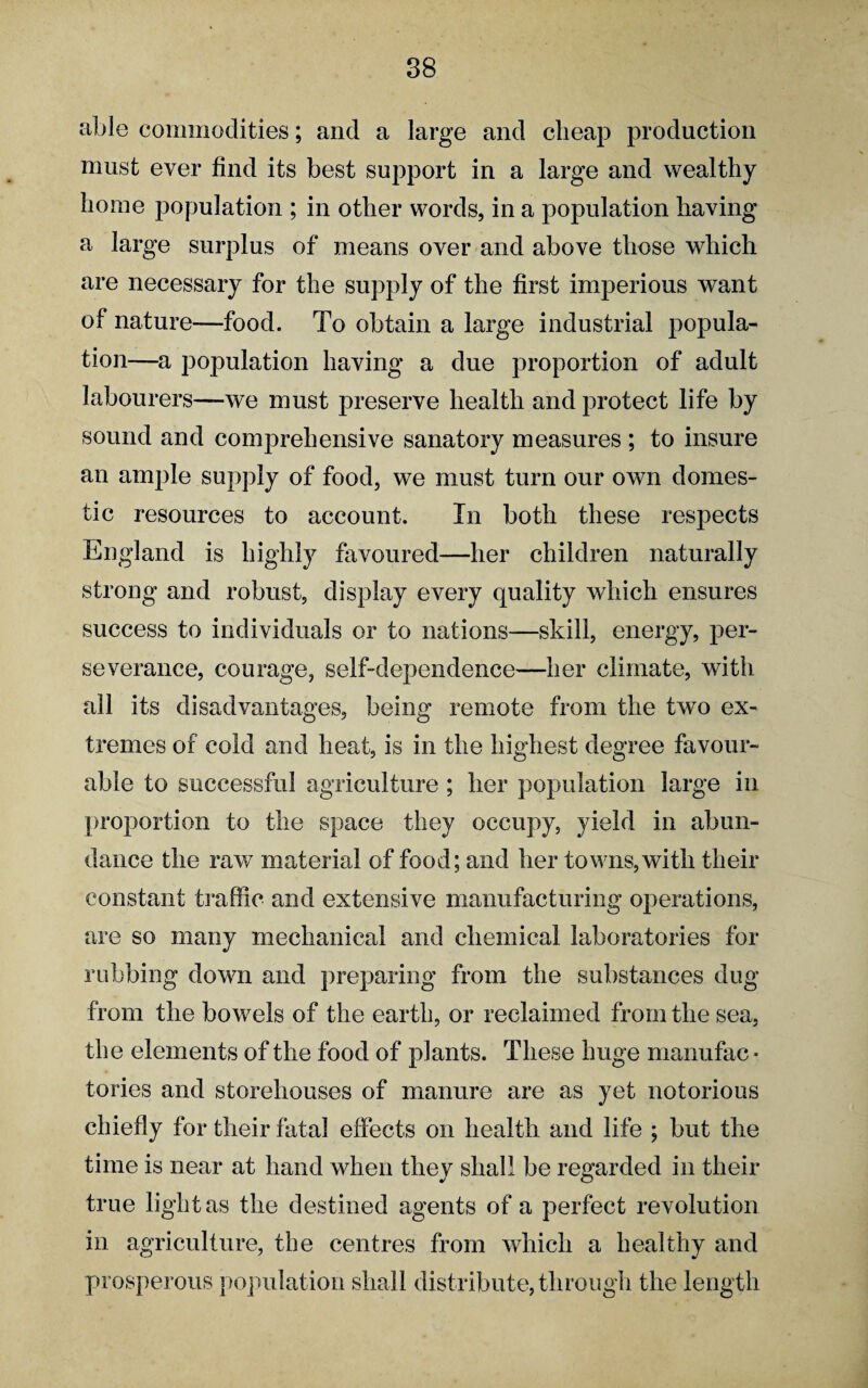 able commodities; and a large and cheap production must ever find its best support in a large and wealthy home population ; in other words, in a population having a large surplus of means over and above those which are necessary for the supply of the first imperious want of nature—food. To obtain a large industrial popula¬ tion—a population having a due proportion of adult labourers—we must preserve health and protect life by sound and comprehensive sanatory measures ; to insure an ample supply of food, we must turn our own domes¬ tic resources to account. In both these respects England is highly favoured—her children naturally strong and robust, display every quality which ensures success to individuals or to nations-—skill, energy, per¬ severance, courage, self-dependence—her climate, with all its disadvantages, being remote from the two ex¬ tremes of cold and heat, is in the highest degree favour¬ able to successful agriculture ; her population large in proportion to the space they occupy, yield in abun¬ dance the raw material of food; and her towns, with their constant traffic and extensive manufacturing operations, are so many mechanical and chemical laboratories for rubbing down and preparing from the substances dug from the bowels of the earth, or reclaimed from the sea, the elements of the food of plants. These huge manufac * tories and storehouses of manure are as yet notorious chiefly for their fatal effects on health and life ; but the time is near at hand when they shall be regarded in their true light as the destined agents of a perfect revolution in agriculture, the centres from which a healthy and prosperous population shall distribute, through the length