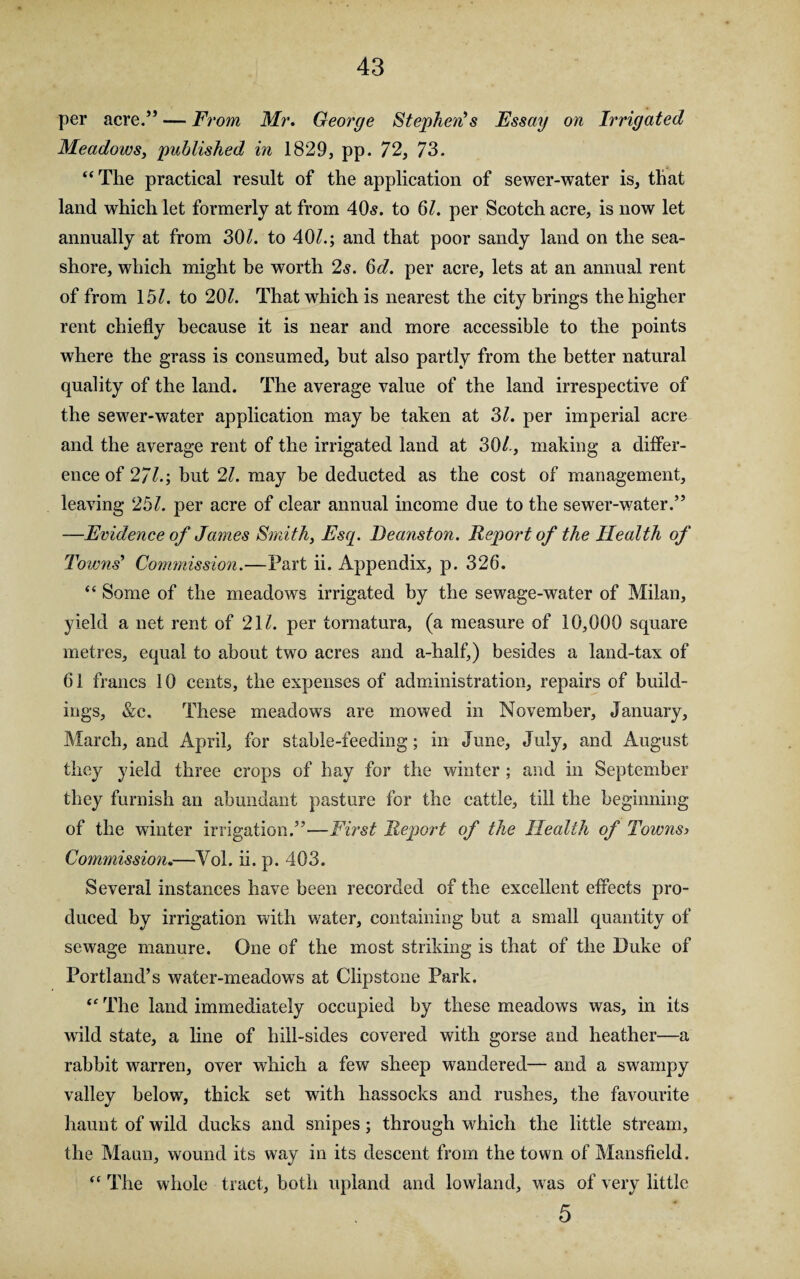 per acre.” — From Mr. George Stephen’s Essay on Irrigated Meadows, published in 1829, pp. 72, 73. “The practical result of the application of sewer-water is, that land which let formerly at from 40s. to 6/. per Scotch acre, is now let annually at from 30/. to 40/.; and that poor sandy land on the sea¬ shore, which might be worth 2s. 6d. per acre, lets at an annual rent of from 15/. to 20/. That which is nearest the city brings the higher rent chiefly because it is near and more accessible to the points where the grass is consumed, but also partly from the better natural quality of the land. The average value of the land irrespective of the sewer-water application may be taken at 3/. per imperial acre and the average rent of the irrigated land at 30/., making a differ¬ ence of 27/.; but 21. may be deducted as the cost of management, leaving 25/. per acre of clear annual income due to the sewer-water.” —Evidence of James Smith, Esq. Beanston. Report of the Health of Towns’ Commission.—Part ii. Appendix, p. 326. “ Some of the meadows irrigated by the sewage-water of Milan, yield a net rent of 21/. per tornatura, (a measure of 10,000 square metres, equal to about two acres and a-half,) besides a land-tax of 61 francs 10 cents, the expenses of administration, repairs of build¬ ings, &e. These meadows are mowed in November, January, March, and April, for stable-feeding; in June, July, and August they yield three crops of hay for the winter ; and in September they furnish an abundant pasture for the cattle, till the beginning of the winter irrigation.”—First Report of the Health of Towns) Commission.—Yol. ii. p. 403. Several instances have been recorded of the excellent effects pro¬ duced by irrigation with water, containing but a small quantity of sewage manure. One of the most striking is that of the Duke of Portland’s water-meadows at Clipstone Park. “ The land immediately occupied by these meadows was, in its wild state, a line of hill-sides covered with gorse and heather—a rabbit warren, over which a few sheep wandered— and a swampy valley below, thick set with hassocks and rushes, the favourite haunt of wild ducks and snipes; through which the little stream, the Mann, wound its way in its descent from the town of Mansfield. “ The whole tract, both upland and lowland, was of very little 5