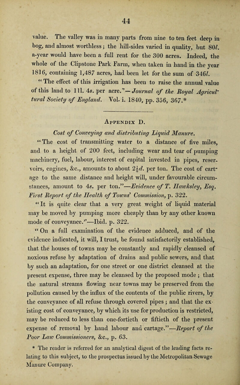 value. The valley was in many parts from nine to ten feet deep in bog, and almost worthless ; the hill-sides varied in quality, but 80/. a-year would have been a full rent for the 300 acres. Indeed, the whole of the Clipstone Park Farm, when taken in hand in the year 1816, containing 1,487 acres, had been let for the sum of 346/. “ The effect of this irrigation has been to raise the annual value of this land to 111. 4s. per acre.”—Journal of the Royal Agricul¬ tural Society of England. Yol. i. 1840, pp. 356, 367.* Appendix D. Cost of Conveying and distributing Liquid Manure. “The cost of transmitting water to a distance of five miles, and to a height of 200 feet, including wear and tear of pumping machinery, fuel, labour, interest of capital invested in pipes, reser¬ voirs, engines, &c., amounts to about 2\d. per ton. The cost of cart¬ age to the same distance and height will, under favourable circum¬ stances, amount to 4s. per ton.”—Evidence of T. Hawhsley, Esq. First Report of the Health of Towns’ Commission, p. 322. “It is quite clear that a very great weight of liquid material may be moved by pumping more cheaply than by any other known mode of conveyance.”—Ibid. p. 322. “ On a full examination of the evidence adduced, and of the evidence indicated, it will, I trust, be found satisfactorily established, that the houses of towns may be constantly and rapidly cleansed of noxious refuse by adaptation of drains and public sewers, and that by such an adaptation, for one street or one district cleansed at the present expense, three may be cleansed by the proposed mode ; that the natural streams flowing near towns may be preserved from the pollution caused by the influx of the contents of the public rivers, by the conveyance of all refuse through covered pipes ; and that the ex isting cost of conveyance, by which its use for production is restricted, may be reduced to less than one-fortieth or fiftieth of the present expense of removal by hand labour and cartage.”—Report of the Poor Law Commissioners, &c., p. 63. * The reader is referred for an analytical digest of the leading facts re¬ lating to this subject, to the prospectus issued by the Metropolitan Sewage Manure Company.