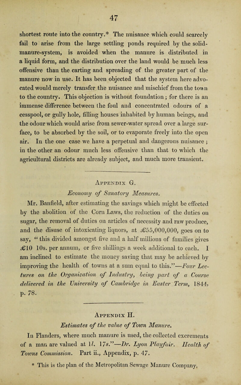 shortest route into the country.* The nuisance which could scarcely fail to arise from the large settling ponds required by the solid- manure-system, is avoided when the manure is distributed in a liquid form, and the distribution over the land would be much less offensive than the carting and spreading of the greater part of the manure now in use. It has been objected that the system here advo¬ cated would merely transfer the nuisance and mischief from the town to the country. This objection is without foundation; for there is an immense difference between the foul and concentrated odours of a cesspool, or gully hole, filling houses inhabited by human beings, and the odour which would arise from sewer-water spread over a large sur¬ face, to be absorbed by the soil, or to evaporate freely into the open air. In the one case we have a perpetual and dangerous nuisance ; in the other an odour much less offensive than that to which the agricultural districts are already subject, and much more transient. Appendix G. Economy of Sanatory Measures. Mr. Banheld, after estimating the savings which might be effected by the abolition of the Corn Laws, the reduction of the duties on sugar, the removal of duties on articles of necessity and raw produce, and the disuse of intoxicating liquors, at 2655,000,000, goes on to say, “ this divided amongst five and a half millions of families gives £ 10 10s. per annum, or five shillings a week additional to each. I am inclined to estimate the money saving that may be achieved by improving the health of towns at a sum equal to this.5’—Four Lec¬ tures on the Organization of Industry, being part of a Course delivered in the University of Cambridge in Easter Term, 1844, p. 78. Appendix II. Estimates of the value of Town Manure. In Flanders, where much manure is used, the collected excrements of a man are valued at 11. 17s.”—Dr. Lyon Playfair. Health of Towns Commission. Part ii., Appendix, p. 47. * This is the plan of the Metropolitan Sewage Manure Company.