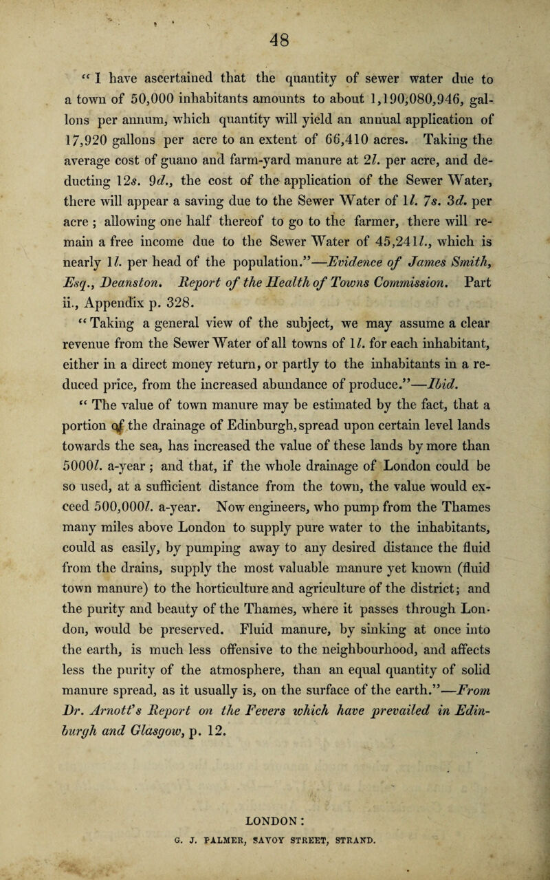 t 48 “ I have ascertained that the quantity of sewer water due to a town of 50,000 inhabitants amounts to about 1,190;080,946, gal¬ lons per annum, which quantity will yield an annual application of 17,920 gallons per acre to an extent of 66,410 acres. Taking the average cost of guano and farm-yard manure at 21. per acre, and de¬ ducting 12^. 9d., the cost of the application of the Sewrer Water, there will appear a saving due to the Sewer Water of 1/. 7 s. ?>d. per acre ; allowing one half thereof to go to the farmer, there will re¬ main a free income due to the Sewer Water of 45,241Z., which is nearly 11. per head of the population.”—Evidence of James Smithy Esq., Deanston. Report of the Health of Towns Commission. Part ii.. Appendix p. 328. “ Taking a general view of the subject, we may assume a clear revenue from the Sewer Water of all towns of \l. for each inhabitant, either in a direct money return, or partly to the inhabitants in a re¬ duced price, from the increased abundance of produce.”—Ibid. “ The value of town manure may he estimated by the fact, that a portion the drainage of Edinburgh, spread upon certain level lands towards the sea, has increased the value of these lands by more than 5000Z. a-year; and that, if the whole drainage of London could be so used, at a sufficient distance from the town, the value would ex¬ ceed 500,000^. a-year. Now engineers, who pump from the Thames many miles above London to supply pure water to the inhabitants, could as easily, by pumping away to any desired distance the fluid from the drains, supply the most valuable manure yet known (fluid town manure) to the horticulture and agriculture of the district; and the purity and beauty of the Thames, where it passes through Lon¬ don, would be preserved. Fluid manure, by sinking at once into the earth, is much less offensive to the neighbourhood, and affects less the purity of the atmosphere, than an equal quantity of solid manure spread, as it usually is, on the surface of the earth.”—From Dr. Arnotf s Report on the Fevers which have prevailed in Edin¬ burgh and Glasgow, p. 12. LONDON: G. J. PALMER, SAVOY STREET, STRAND.