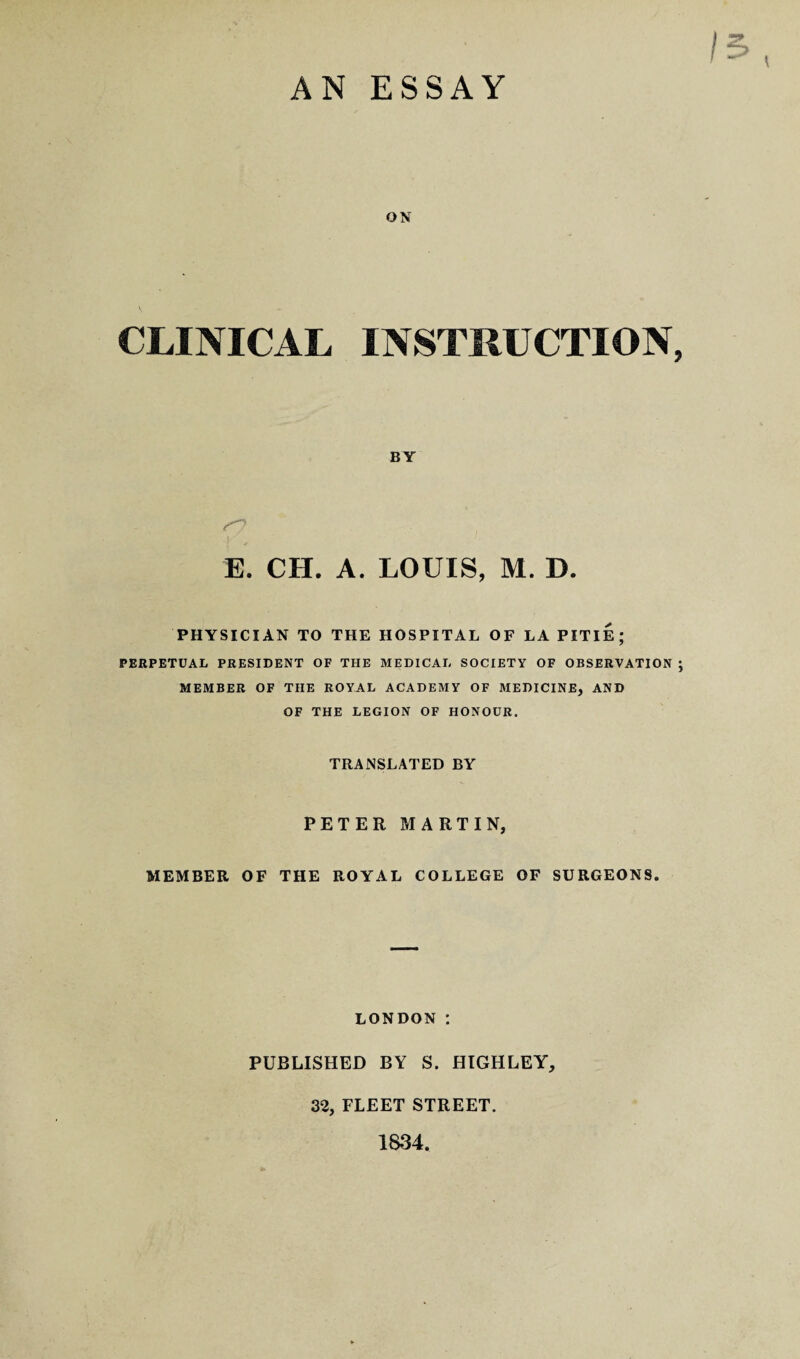 AN ESSAY ON CLINICAL INSTRUCTION, BY E. CH. A. LOUIS, M. D. PHYSICIAN TO THE HOSPITAL OF LA PITIE; PERPETUAL PRESIDENT OF THE MEDICAL SOCIETY OF OBSERVATION ; MEMBER OF TIIE ROYAL ACADEMY OF MEDICINE, AND OF THE LEGION OF HONOUR. TRANSLATED BY PETER MARTIN, MEMBER OF THE ROYAL COLLEGE OF SURGEONS. LONDON *. PUBLISHED BY S. HIGHLEY, 32, FLEET STREET. 1834.