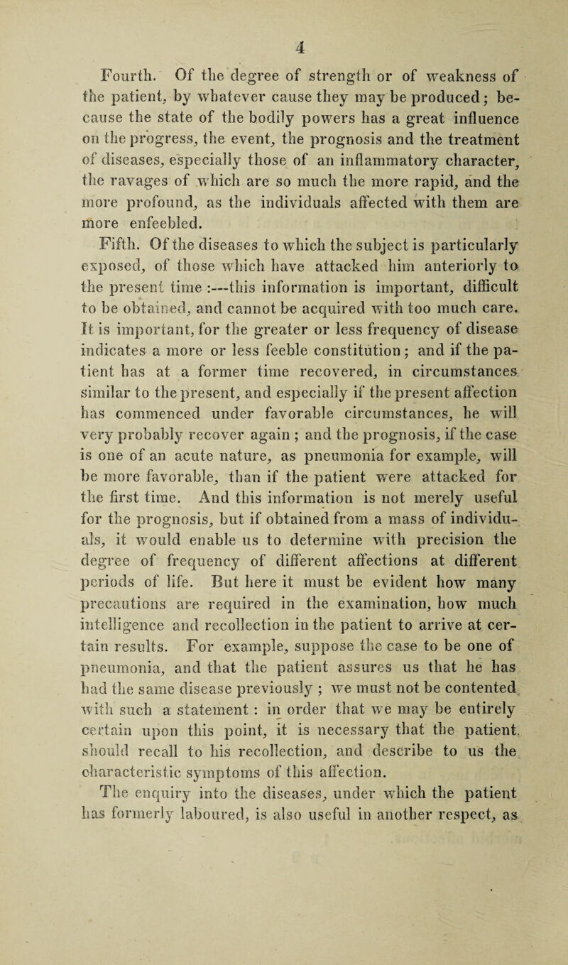 Fourth. Of the degree of strength or of weakness of the patient, by whatever cause they may be produced; be¬ cause the state of the bodily powers has a great influence on the progress, the event, the prognosis and the treatment of diseases, especially those of an inflammatory character, the ravages of which are so much the more rapid, and the more profound, as the individuals affected with them are more enfeebled. Fifth. Of the diseases to which the subject is particularly exposed, of those which have attacked him anteriorly to the present time :—this information is important, difficult to be obtained, and cannot be acquired with too much care. It is important, for the greater or less frequency of disease indicates a more or less feeble constitution ; and if the pa¬ tient has at a former time recovered, in circumstances similar to the present, and especially if the present affection has commenced under favorable circumstances, he will very probably recover again ; and the prognosis, if the case is one of an acute nature, as pneumonia for example, will be more favorable, than if the patient were attacked for the first time. And this information is not merely useful for the prognosis, but if obtained from a mass of individu¬ als, it would enable us to determine with precision the degree of frequency of different affections at different periods of life. But here it must be evident how many precautions are required in the examination, how much intelligence and recollection in the patient to arrive at cer¬ tain results. For example, suppose the case to be one of pneumonia, and that the patient assures us that he has had the same disease previously ; we must not be contented with such a statement : in order that we may be entirely certain upon this point, it is necessary that the patient, should recall to his recollection, and describe to us the characteristic symptoms of this affection. The enquiry into the diseases, under which the patient has formerly laboured, is also useful in another respect, as
