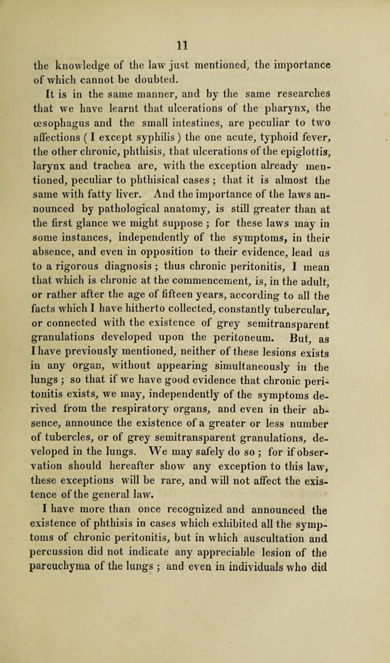 the knowledge of the law just mentioned, the importance of which cannot be doubted. It is in the same manner, and by the same researches that we have learnt that ulcerations of the pharynx, the oesophagus and the small intestines, are peculiar to two affections (I except syphilis) the one acute, typhoid fever, the other chronic, phthisis, that ulcerations of the epiglottis, larynx and trachea are, with the exception already men¬ tioned, peculiar to phthisical cases ; that it is almost the same with fatty liver. And the importance of the laws an¬ nounced by pathological anatomy, is still greater than at the first glance we might suppose ; for these laws may in some instances, independently of the symptoms, in their absence, and even in opposition to their evidence, lead us to a rigorous diagnosis ; thus chronic peritonitis, I mean that which is chronic at the commencement, is, in the adult, or rather after the age of fifteen years, according to all the facts which I have hitherto collected, constantly tubercular, or connected with the existence of grey semitransparent granulations developed upon the peritoneum. But, as I have previously mentioned, neither of these lesions exists in any organ, without appearing simultaneously in the lungs ; so that if we have good evidence that chronic peri¬ tonitis exists, we may, independently of the symptoms de¬ rived from the respiratory organs, and even in their ab¬ sence, announce the existence of a greater or less number of tubercles, or of grey semitransparent granulations, de¬ veloped in the lungs. We may safely do so ; for if obser¬ vation should hereafter show any exception to this law, these exceptions will be rare, and will not affect the exis¬ tence of the general law. I have more than once recognized and announced the existence of phthisis in cases which exhibited all the symp¬ toms of chronic peritonitis, but in which auscultation and percussion did not indicate any appreciable lesion of the pareuchyma of the lungs ; and even in individuals who did