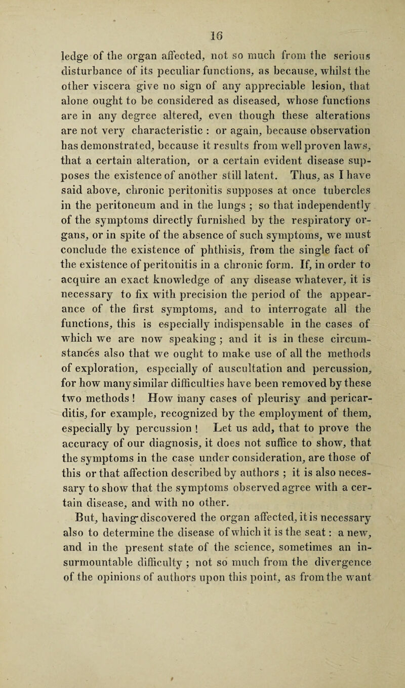 18 ledge of tlie organ affected, not so mucli from tlie serious disturbance of its peculiar functions, as because, whilst the other viscera give no sign of any appreciable lesion, that alone ought to be considered as diseased, whose functions are in any degree altered, even though these alterations are not very characteristic : or again, because observation has demonstrated, because it results from well proven laws, that a certain alteration, or a certain evident disease sup¬ poses the existence of another still latent. Thus, as I have said above, chronic peritonitis supposes at once tubercles in the peritoneum and in the lungs ; so that independently of the symptoms directly furnished by the respiratory or¬ gans, or in spite of the absence of such symptoms, we must conclude the existence of phthisis, from the single fact of the existence of peritonitis in a chronic form. If, in order to acquire an exact knowledge of any disease whatever, it is necessary to fix with precision the period of the appear¬ ance of the first symptoms, and to interrogate all the functions, this is especially indispensable in the cases of which we are now speaking ; and it is in these circum¬ stances also that we ought to make use of all the methods of exploration, especially of auscultation and percussion, for how many similar difficulties have been removed by these two methods ! How many cases of pleurisy and pericar¬ ditis, for example, recognized by the employment of them, especially by percussion ! Let us add, that to prove the accuracy of our diagnosis, it does not suffice to show, that the symptoms in the case under consideration, are those of this or that affection described by authors ; it is also neces¬ sary to show that the symptoms observed agree with a cer¬ tain disease, and with no other. But, having* discovered the organ affected, it is necessary also to determine the disease of which it is the seat: a new, and in the present state of the science, sometimes an in¬ surmountable difficulty ; not so much from the divergence of the opinions of authors upon this point, as from the want