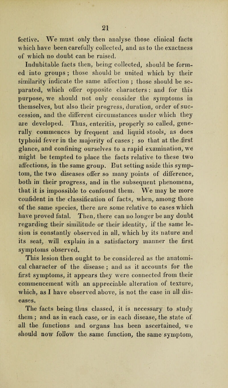 fective. We must only then analyse those clinical facts which have been carefully collected, and as to the exactness of wrhich no doubt can be raised. Indubitable facts then, being collected, should be form¬ ed into groups ; those should be united which by their similarity indicate the same affection ; those should be se¬ parated, which offer opposite characters : and for this purpose, we should not only consider the symptoms in themselves, but also their progress, duration, order of suc¬ cession, and the different circumstances under which they are developed. Thus, enteritis, properly so called, gene¬ rally commences by frequent and liquid stools, as does typhoid fever in the majority of cases ; so that at the first glance, and confining ourselves to a rapid examination, w^e might be tempted to place the facts relative to these two affections, in the same group. But setting aside this symp¬ tom, the two diseases offer so many points of difference, both in their progress, and in the subsequent phenomena, that it is impossible to confound them. We may be more confident in the classification of facts, when, among those of the same species, there are some relative to cases which have proved fatal. Then, there can no longer be any doubt regarding their similitude or their identity, if the same le¬ sion is constantly observed in all, which by its nature and its seat, will explain in a satisfactory manner the first symptoms observed. This lesion then ought to be considered as the anatomi¬ cal character of the disease ; and as it accounts for the first symptoms, it appears they were connected from their commencement with an appreciable alteration of texture, which, as I have observed above, is not the case in all dis¬ eases. The facts being thus classed, it is necessary to study them; and as in each case, or in each disease, the state of all the functions and organs has been ascertained, w7e should now follow the same function, the same symptom,