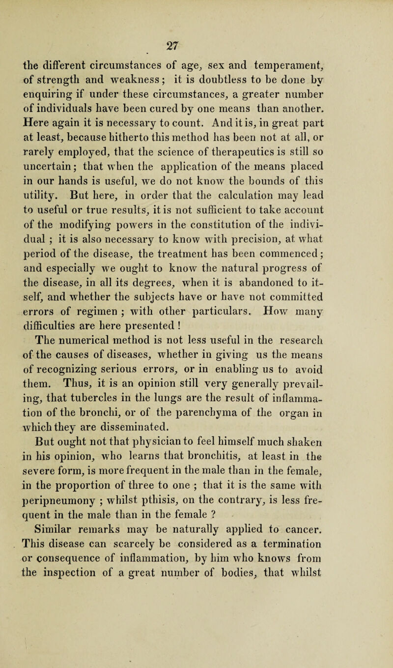 the different circumstances of age, sex and temperament, of strength and weakness; it is doubtless to be done by enquiring if under these circumstances, a greater number of individuals have been cured by one means than another. Here again it is necessary to count. And it is, in great part at least, because hitherto this method has been not at all, or rarely employed, that the science of therapeutics is still so uncertain; that when the application of the means placed in our hands is useful, we do not know the bounds of this utility. But here, in order that the calculation may lead to useful or true results, it is not sufficient to take account of the modifying powers in the constitution of the indivi¬ dual ; it is also necessary to know with precision, at what period of the disease, the treatment has been commenced; and especially we ought to know the natural progress of the disease, in all its degrees, when it is abandoned to it¬ self, and whether the subjects have or have not committed errors of regimen ; with other particulars. How many difficulties are here presented ! The numerical method is not less useful in the research of the causes of diseases, whether in giving us the means of recognizing serious errors, or in enabling us to avoid them. Thus, it is an opinion still very generally prevail¬ ing, that tubercles in the lungs are the result of inflamma¬ tion of the bronchi, or of the parenchyma of the organ in which they are disseminated. But ought not that physician to feel himself much shaken in his opinion, who learns that bronchitis, at least in the severe form, is more frequent in the male than in the female, in the proportion of three to one ; that it is the same with peripneumony ; whilst pthisis, on the contrary, is less fre¬ quent in the male than in the female ? Similar remarks may be naturally applied to cancer. This disease can scarcely be considered as a termination or consequence of inflammation, by him who knows from the inspection of a great number of bodies, that whilst