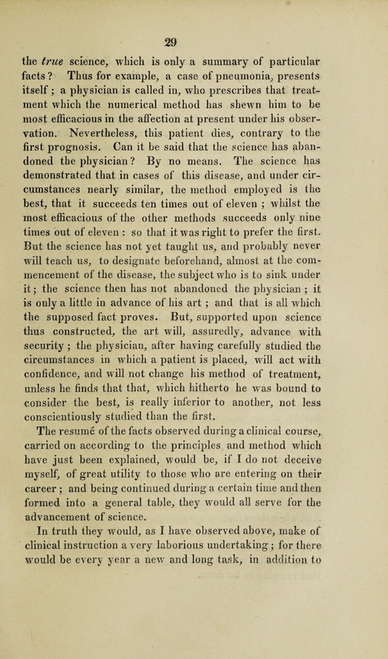 the true science, which is only a summary of particular facts ? Thus for example, a case of pneumonia, presents itself; a physician is called in, who prescribes that treat¬ ment which the numerical method has shewn him to be most efficacious in the affection at present under his obser¬ vation. Nevertheless, this patient dies, contrary to the first prognosis. Can it be said that the science has aban¬ doned the physician ? By no means. The science has demonstrated that in cases of this disease, and under cir¬ cumstances nearly similar, the method employed is the best, that it succeeds ten times out of eleven ; whilst the most efficacious of the other methods succeeds only nine times out of eleven : so that it was right to prefer the first. But the science has not yet taught us, and probably never will teach us, to designate beforehand, almost at the com¬ mencement of the disease, the subject who is to sink under it; the science then has not abandoned the physician ; it is only a little in advance of his art ; and that is all which the supposed fact proves. But, supported upon science thus constructed, the art will, assuredly, advance with security ; the physician, after having carefully studied the circumstances in which a patient is placed, will act with confidence, and will not change his method of treatment, unless he finds that that, which hitherto he was bound to consider the best, is really inferior to another, not less conscientiously studied than the first. The resume of the facts observed during a clinical course, carried on according to the principles and method which have just been explained, would be, if I do not deceive myself, of great utility to those who are entering on their career ; and being continued during a certain time and then formed into a general table, they would all serve for the advancement of science. In truth they would, as I have observed above, make of clinical instruction a very laborious undertaking ; for there would be every year a new and long task, in addition to