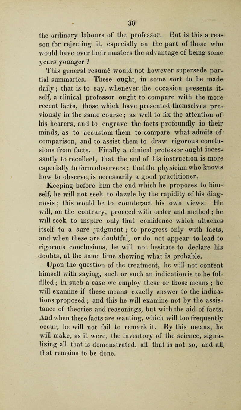 the ordinary labours of the professor. But is this a rea- son for rejecting it, especially on the part of those who would have over their masters the advantage of being some years younger ? This general resume would not however supersede par¬ tial summaries. These ought, in some sort to be made daily; that is to say, whenever the occasion presents it¬ self, a clinical professor ought to compare with the more recent facts, those which have presented themselves pre¬ viously in the same course; as well to fix the attention of his hearers, and to engrave the facts profoundly in their minds, as to accustom them to compare what admits of comparison, and to assist them to draw rigorous conclu¬ sions from facts. Finally a clinical professor ought inces¬ santly to recollect, that the end of his instruction is more especially to form observers ; that the physician who knows how to observe, is necessarily a good practitioner. Keeping before him the end which he proposes to him¬ self, he will not seek to dazzle by the rapidity of his diag¬ nosis ; this would be to counteract his own views. He will, on the contrary, proceed with order and method ; he will seek to inspire only that confidence which attaches itself to a sure judgment ; to progress only with facts, and when these are doubtful, or do not appear to lead to rigorous conclusions, he will not hesitate to declare his doubts, at the same time showing what is probable. Upon the question of the treatment, he will not content himself with saying, such or such an indication is to be ful¬ filled ; in such a case we employ these or those means ; he will examine if these means exactly answer to the indica¬ tions proposed; and this he will examine not by the assis¬ tance of theories and reasonings, but with the aid of facts. And when these facts are wanting, which will too frequently occur, he will not fail to remark it. By this means, he will make, as it were, the inventory of the science, signa¬ lizing all that is demonstrated, all that is not so, and alf that remains to be done.