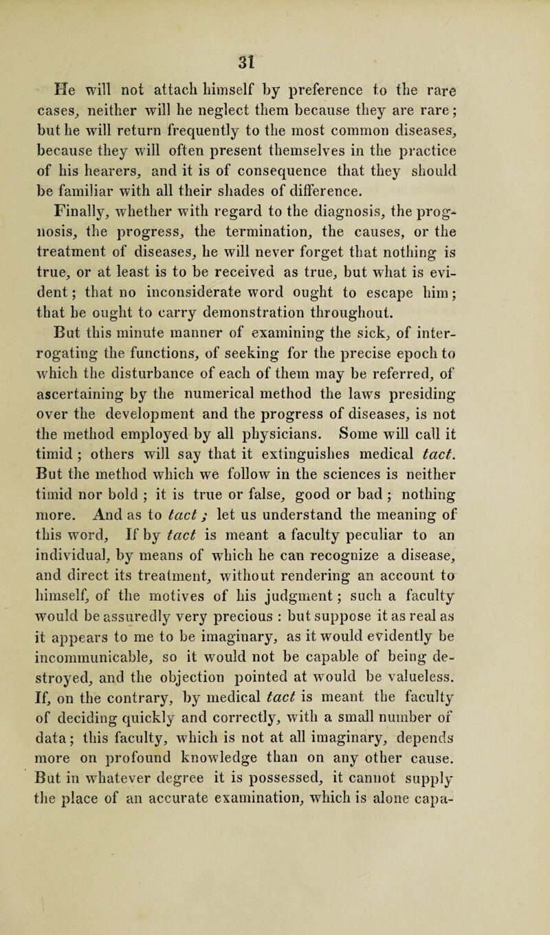 lie will not attach himself by preference to the rare cases, neither will lie neglect them because they are rare; but lie will return frequently to the most common diseases, because they will often present themselves in the practice of his hearers, and it is of consequence that they should be familiar with all their shades of difference. Finally, whether with regard to the diagnosis, the prog¬ nosis, the progress, the termination, the causes, or the treatment of diseases, he will never forget that nothing is true, or at least is to be received as true, but what is evi¬ dent; that no inconsiderate word ought to escape him; that he ought to carry demonstration throughout. But this minute manner of examining the sick, of inter¬ rogating the functions, of seeking for the precise epoch to which the disturbance of each of them may be referred, of ascertaining by the numerical method the laws presiding over the development and the progress of diseases, is not the method employed by all physicians. Some will call it timid ; others will say that it extinguishes medical tact. But the method which we follow in the sciences is neither timid nor bold ; it is true or false, good or bad ; nothing more. And as to tact ; let us understand the meaning of this word. If by tact is meant a faculty peculiar to an individual, by means of which he can recognize a disease, and direct its treatment, without rendering an account to himself, of the motives of his judgment; such a faculty would be assuredly very precious : but suppose it as real as it appears to me to be imaginary, as it would evidently be incommunicable, so it would not be capable of being de¬ stroyed, and the objection pointed at would be valueless. If, on the contrary, by medical tact is meant the faculty of deciding quickly and correctly, with a small number of data; this faculty, which is not at all imaginary, depends more on profound knowledge than on any other cause. But in whatever degree it is possessed, it cannot supply the place of an accurate examination, which is alone cap a-