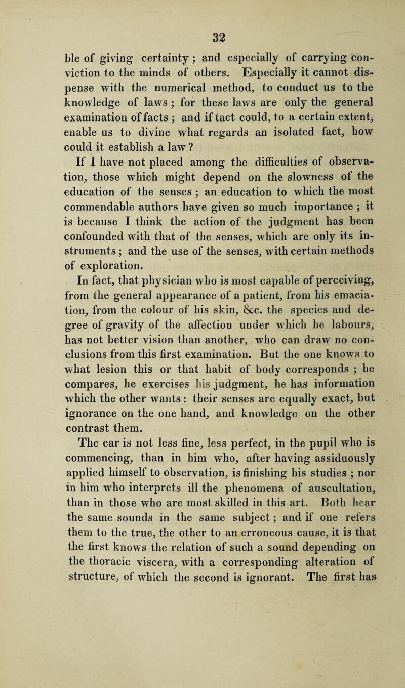 ble of giving certainty ; and especially of carrying con¬ viction to the minds of others. Especially it cannot dis¬ pense with the numerical method, to conduct us to the knowledge of laws ; for these laws are only the general examination of facts ; and if tact could, to a certain extent, enable us to divine what regards an isolated fact, how could it establish a law ? If I have not placed among the difficulties of observa¬ tion, those which might depend on the slowness of the education of the senses ; an education to which the most commendable authors have given so much importance ; it is because I think the action of the judgment has been confounded with that of the senses, which are only its in¬ struments ; and the use of the senses, with certain methods of exploration. In fact, that physician who is most capable of perceiving, from the general appearance of a patient, from his emacia¬ tion, from the colour of his skin, &c. the species and de¬ gree of gravity of the affection under which he labours, has not better vision than another, who can draw no con¬ clusions from this first examination. But the one knows to what lesion this or that habit of body corresponds ; he compares, he exercises his judgment, he has information which the other wants: their senses are equally exact, but ignorance on the one hand, and knowledge on the other contrast them. The ear is not less fine, less perfect, in the pupil who is commencing, than in him who, after having assiduously applied himself to observation, is finishing his studies ; nor in him who interprets ill the phenomena of auscultation, than in those who are most skilled in this art. Both hear the same sounds in the same subject; and if one refers them to the true, the other to an erroneous cause, it is that the first knows the relation of such a sound depending on the thoracic viscera, with a corresponding alteration of structure, of which the second is ignorant. The first has