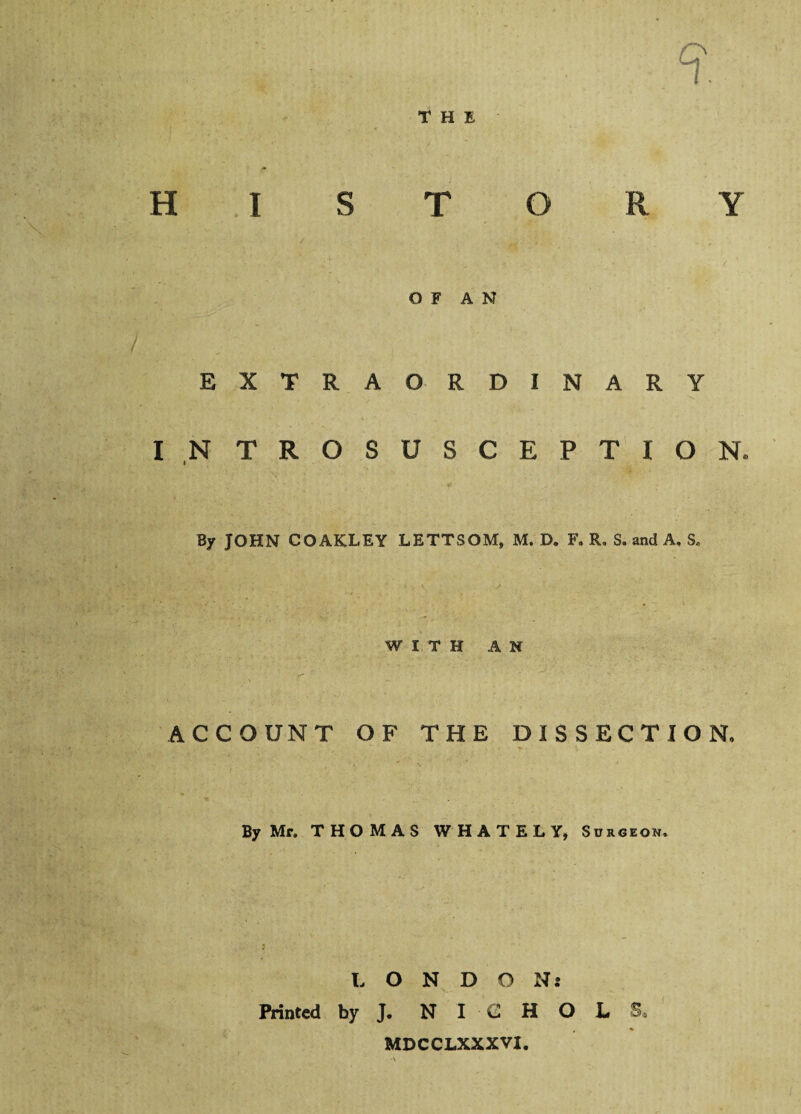 THE 9 HISTORY OF AN EXTRAORDINARY I N TROSUSCEPTION* By JOHN COAKLEY LETTSOM, M. D. F, R. S. and A, S. WITH AN VT ACCOUNT OF THE DISSECTION, By Mr. THOMAS WHATELY, Surgeon. L O N D O N: Printed by J. NICHOLS MDCCLXXXVI.