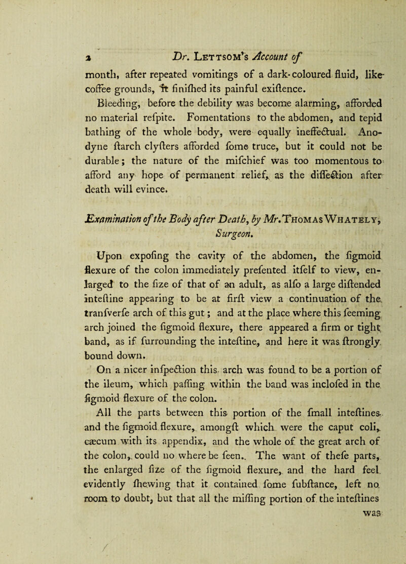 month, after repeated vomitings of a dark-coloured fluid, like- coffee grounds, it finifhed its painful exiftence. Bleeding, before the debility was become alarming, afforded no material refpite. Fomentations to the abdomen, and tepid bathing of the whole body, were equally ineffectual. Ano¬ dyne ftarch clyflers afforded fome truce, but it could not be durable; the nature of the mifchief was too momentous to afford any hope of permanent relief* as the diffeCtion after death will evince. Examination of the Body after Death, by Mr. Thomas Whately, Surgeon. Upon expofing the cavity of the abdomen, the figmoid flexure of the colon immediately prefented itfelf to view, en¬ larged to the fize of that of an adult, as alfo a large diftended inteftine appearing to be at firft view a continuation of the. tranfverfe arch of this gut; and at the place where this Teeming arch joined the figmoid flexure, there appeared a firm or tight band, as if furrounding the inteftine, and here it was ftrongly. bound down. On a nicer infpeCtion this arch was found to be a portion of the ileum, which pafling within the band was inclofed in the figmoid flexure of the colon. All the parts between this portion of the fmall inteftines- and the figmoid flexure, amongft which were the caput coli* cascum with its appendix, and the whole of the great arch of the colon, could no where be feen.. The want of thefe parts, the enlarged fize of the figmoid flexure,, and the hard feel, evidently fhewing that it contained fome fubftance, left no. room to doubt, but that all the miffing portion of the inteftines waa