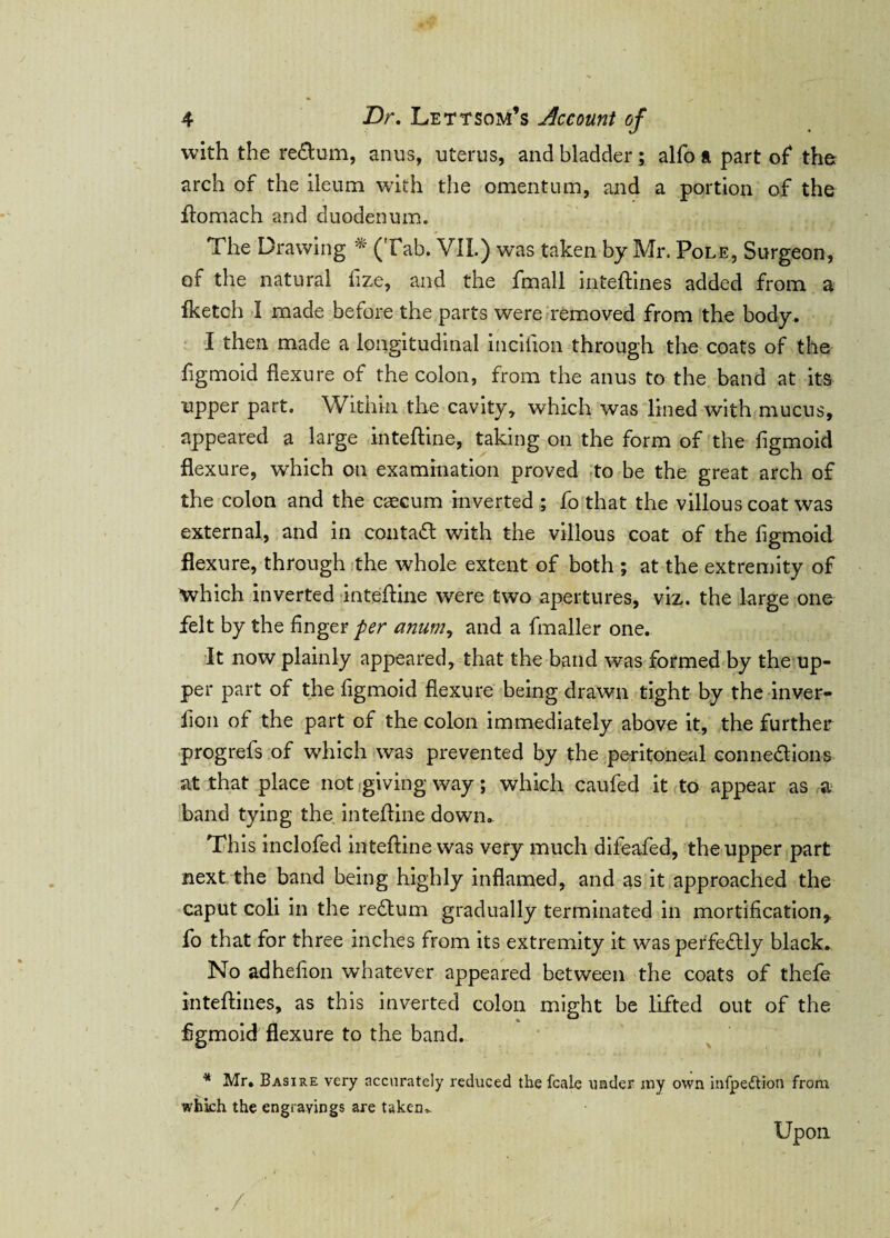with the return, anus, uterus, and bladder; alfo ft part of* the arch of the ileum with the omentum, and a portion of the ftomach and duodenum. The Drawing * (Tab. VII.) was taken by Mr. Pole, Surgeon, of the natural fize, and the fmall inteftines added from a Iketch I made before the parts were removed from the body. I then made a longitudinal incifion through the coats of the figmoid flexure of the colon, from the anus to the band at its upper part. Within the cavity, which was lined with mucus, appeared a large inteftine, taking on the form of the figmoid flexure, which on examination proved to be the great arch of the colon and the caecum inverted ; fo that the villous coat was external, and in contact with the villous coat of the figmoid flexure, through the whole extent of both ; at the extremity of which inverted intefline were two apertures, viz. the large one felt by the finger per anumy and a fmaller one. It now plainly appeared, that the band was formed by the up¬ per part of the figmoid flexure being drawn tight by the inver¬ sion of the part of the colon immediately above it, the further progrefs of which was prevented by the peritoneal connexions at that place not giving way; which caufed it to appear as a band tying the intefline down. Th is inclofed inteftine was very much difeafed, the upper part next the band being highly inflamed, and as it approached the caput coli in the reXum gradually terminated in mortification* fo that for three inches from its extremity it was perfectly black. No adhefion whatever appeared between the coats of thefe inteftines, as this inverted colon might be lifted out of the figmoid flexure to the band. * Mr. Basire very accurately reduced the fcale under my own infpett-ion from whkh the engravings are taken. Upon N - ' . / , ' .