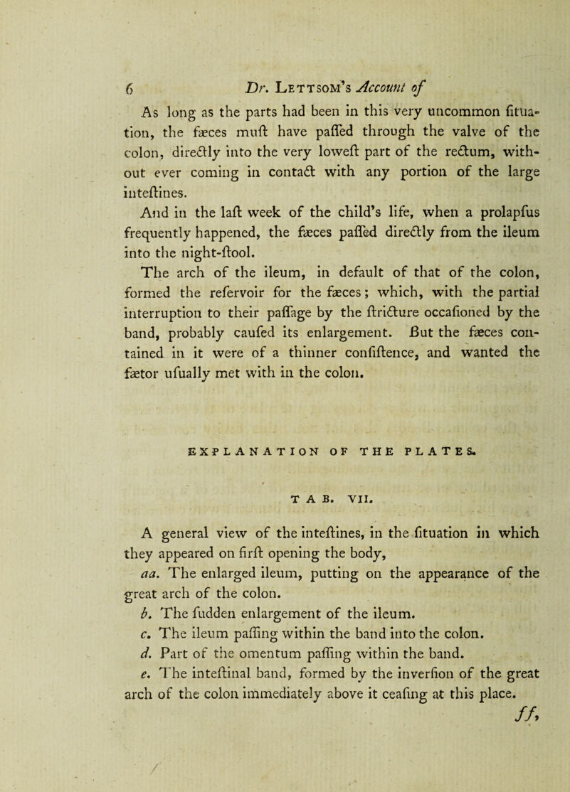 As long as the parts had been in this very uncommon fitua- tion, the faeces muff have paffed through the valve of the colon, directly into the very lowed: part of the redum, with¬ out ever coming in contact with any portion of the large intedines. And in the lad week of the child’s life, when a prolapfus frequently happened, the faeces paffed diredly from the ileum into the night-flool. The arch of the ileum, in default of that of the colon, formed the refervoir for the faeces; which, with the partial interruption to their paffage by the flridure occafioned by the band, probably caufed its enlargement. But the faeces con¬ tained in it were of a thinner confidence, and wanted the fetor ufually met with in the colon. EXPLANATION OF THE PLATESL / TAB. YII. A general view of the intedines, in the fituation in which they appeared on fird opening the body, aa. The enlarged ileum, putting on the appearance of the great arch of the colon. b. The fudden enlargement of the ileum. c. The ileum palling within the band into the colon. d. Part of the omentum palling within the band. e. The intedinal band, formed by the inverfion of the great arch of the colon immediately above it ceafing at this place.