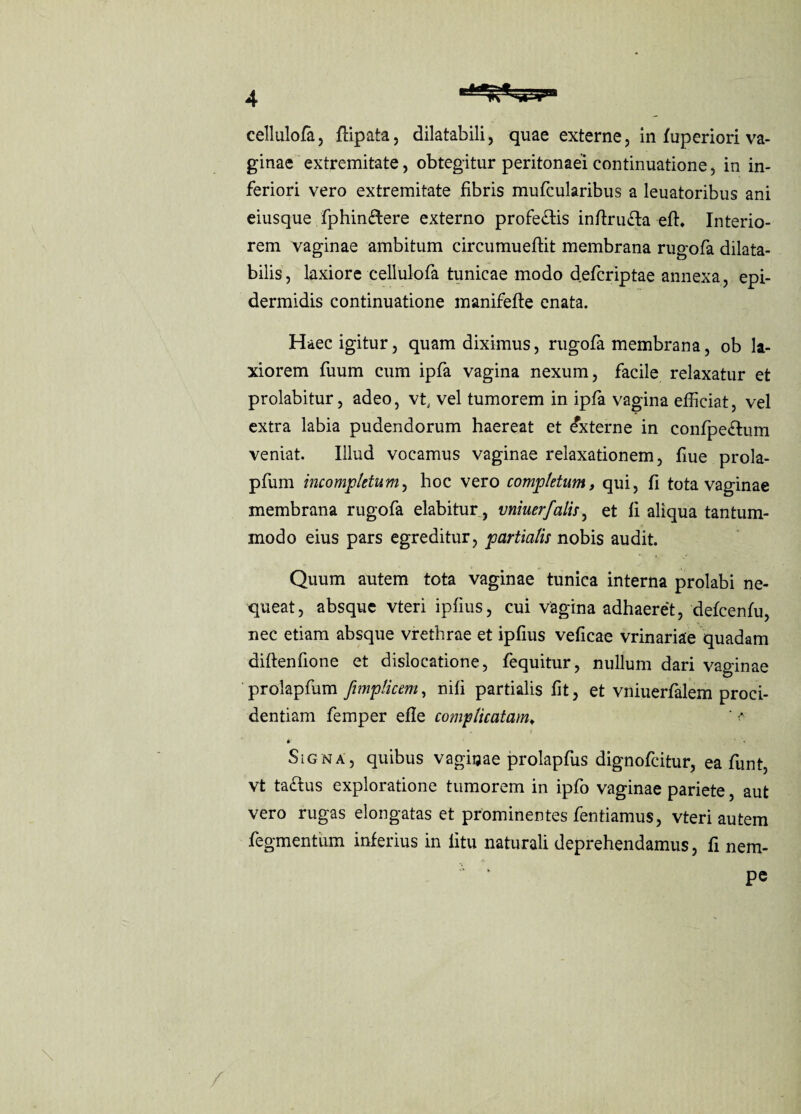 ginae extremitate, obtegitur peritonaei continuatione, in in- feriori vero extremitate fibris mufcularibus a leuatoribus ani eiusque fphin&ere externo profe&is indrufta efh Interio- rem vaginae ambitum circumuedit membrana rugofa dilata- bilis, laxiore cellulofa tunicae modo defcriptae annexa, epi- dermidis continuatione manifede enata. Haecigitur, quamdiximus, rugofa membrana, ob la- xiorem fuum cum ip fa vagina nexum, facile relaxatur et prolabitur, adeo, vt, vel tumorem in ipfa vagina efdciat, vel extra labia pudendorum haereat et Externe in confpedum veniat. Illud vocamus vaginae relaxationem, due prola- pfum incomplttum ^ hoc vero completwn, qui, d tota vaginae membrana rugofa elabitur, vniuerfalis, et d aliqua tantum- modo eius pars egreditur, partialis nobis audit. Quum autem tota vaginae tunica interna prolabi ne- queat, absque vteri ipdus, cui vagina adhaeret, defeenfu, nec etiam absque vrethrae et ipdus vedcao vrinariae quadam didendone et dislocation, fequitur, nullum dari vaginae prolapfum fimplicem, nid partialis dt, et vniuerfalem proci- dentiam femper ede complicatamt ' a • ■ » Sign a, quibus vaginae prolapfus dignofeitur, ea funt, vt taftus exploratione tumorem in ipfo vaginae pariete, aut vero rugas elongatas et prominentes fentiamus, vteri autem fegmentiim inferius in dtu naturali deprehendamus, d nem- * * PC