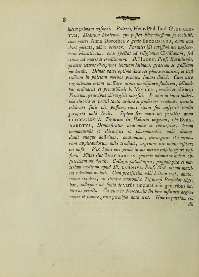 lucent pritnam adfpexi. Patrcm, Henr. Phil. Lud. Ge b h a r d-. tvm, Medicum Fratrum, qui poflea Ebersdorffiam fe contulit, cum matre Anna Dorothea e gente Bezoldian a, omni qua deed pietate, adhuc veneror. Parentes ijli carijjimi nec negkxe- runt educationem, quae fpeffiat ad religionem Chrfiianam, fed etiam ad mores et cruditionem. B. Hage n, Prof. Baruthenfis, praeter ceteras difciplinas, iinguam latinam, graecdm et gallicam me docuit. Delude patre optimo dace res pharmaceutkas} et pofi reditum in patriam morbos primum fanare didici. Cum vero cognitionem meam mad are atque amplificare fader em, le&ioni- bus ordinariis et priuatijfmis b. Molleri , media et chirurgi Fratrum, praecipue chirurgicis interfui. Is enim in Indus dodtru me theoria et praxi tanto ardore et Jludio me erudiuit, quanto celebrare fatis vix pojfum; cuius etiam fub aufpicio multa peragere mild licuit. Septem fere annis hie per adds anno cioiocclxxiv. Tigurum in Heluetia migrantt vbi Bvrg- hardtvSj Demonflrator anatomiae et chirurgi at, locum ammanuenfis et chirurgici et pharmaceutki mild deman- dauit vnaque dodtrinas, anatomicas, chirurgkas et'vinculo- rum applicandorum mild tradiditaegrotos nec minus vifitare me mift. Vix hums viri probi in me merita collata ejfari pof- fum. Filins eius Bvrg hard tvs parenti adiunUus artem ob- fetriciam me docuit. Collegia pathologic a, phyfologica et ma- tenant medicam apud 111. rahnivm Prof. Med. vinim maxi¬ ms colendum audiui. Cum praefertim mild licitiim erat, anato- miam excolere, in theatro anotomko Tigurev.fi Projector edge- bar, colloquio ibi folito de variis araputationis generibus ha- bito ac peraclo. Ceterum in Nofocomiis ibi bene infiitntis aegros videre et fanare grata permiffio data erat. Him in patriam re¬ dd