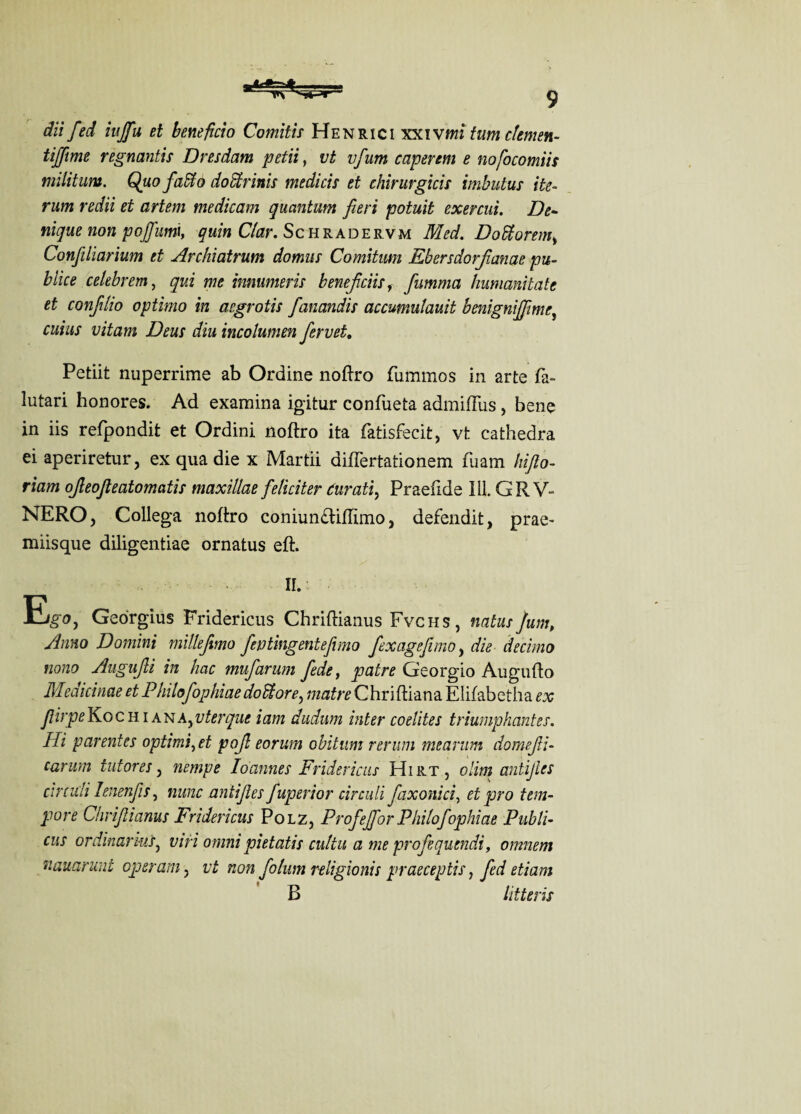 dii fed iujfu et beneficio Comitis Henrici xxiv?m tumclemen- tifftme regnantis Dresdam petii, vt vfum caperem e nofocomiis militum. Quofado do dr inis medicis et chirurgicis imbutus ite- rum redii et artem me dicam quantum fieri potuit exercui. De- nique non pojfumi, quin Clar. Schradervm Med. Dodorem> Confiliarium et Archiatrum domus Comitum Ebersdorfianae pu¬ blics celebrem, qui me imumeris beneficiisf fiumma humanitate et confilio optimo in argrotis fanandis accumulauit benignijfime, cuius vitam Deus diu incolumen fervet. Petiit nuperrime ab Ordine noftro fummos in arte fa- lutari honores. Ad examina igitur eonfueta admifFus, bene in iis refpondit et Ordini noftro ita fatisfecit, vt cathedra ei aperiretur, ex qua die x Martii diflertationem fuam hifio- riam ojleofieatomatis maxillae feliciter turati, Praefide ill. GR V- NERO, Collega noftro coniumftiftimo, defendit, prae- miisque diligentiae ornatus eft. II. E.?o, Georgius Fridericus Chriftianus Fvchs, natus Jum, Anno Domini millefimo feu ting entefimo fexagefimo, die decimo nono Augujli in hac mufarum fide, patre Georgio Augufto Medicinae et Philofophiae dodore, matre Chri ftiana Elifabetha ex fiirpeKochiank^vterque iam dudum inter coelites triumphantes. Hi parentes optimist pojl eorum obitum rerum mearum domeJU- carum tut ores, nempe Ioannes Fridericus Hirt, olim antijles circuli Ienenfis, nunc antijles fuperior circuit faxonici, et pro tem¬ pore Chriftianus Fridericus Polz, Profejfor Philofophiae Publi- cus ordinar ms, viri omni pietatis cultu a me profequendi, omnem nauarunt operain, vt non folum religionis praeceptis, fed etiam B litteris