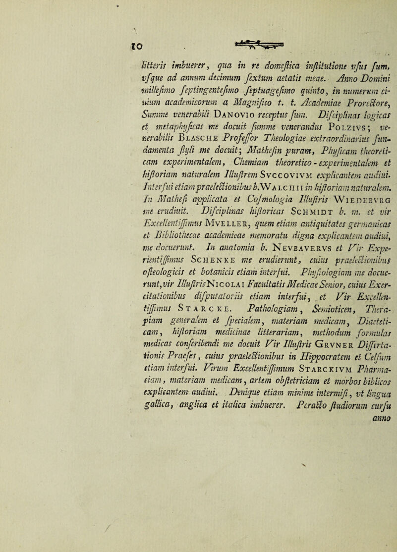 lit ter is imbuerer, qua in re domejlica inftitutione vfus fum, vfque ad annum decimum fextum aetatis meat. Anno Domini mlkfimo feptingentefimo feptuagefimo quinto, in numerum ci- uium academicorum a Magnifico t. t. Acadcmiae ProreStore, Summe venerabili Danovio receptus fum. Difciplinas logicas et metaphyfcas me docuit fumme vencrandus Polzivs; ve- nerabilis Blasche Profeffor Theologiae extraordinarily fun- damenta fiijli me docuit; Malkefin pur am, Phyficam theoreli- cam experimentalem, Chemiam theoretico - expert'mentalem et hifloriam natnralem llluflrem Svccovivm exp lie ante m audiui. hit erfui etiam praelcctionibus b.W a l c h i i in hifloriam naturalem. In Mathefi applicata et Cojmologia lllufiris Wiedebvrg me erudiuit. Difciplinas hiftoricas Schmidt b. m. ct vir Excellent ifftmus Mveeler, quern etiam anti quit at cs germanicas et Bibliothecae academic-ae memoratu digna explicantem audiui, me docuerunt. In anatomia b. Nevbavervs et Vir Expe- rientiffimus Schenke me erudisrunt, cuius praelcctionibus c/leologicis et botanicis etiam interfui. Phyfoiogiam me docue¬ runt, vir ItluflrisNi c o la i Facultatis Medicae Senior, cuius Exer- citationibus difputatoriis etiam interfui, et Vir Excellen- tijjimus Starc ke. Pathologiarn, Semioticen, Thera- piam generalem et fpecialem, materiam medicam, Diaetcti- cam, hifloriam medicinae litterariam, methodum formulas medicas confcribendi me docuit Vir 1Itujlris Grvner Differ ta- iionis Praefes, cuius praelectionibus in Hippocratem et Celfum etiam interfui. Virum Excellentijfimum Starckivm Pharma- dam, materiam medicam, artem obfletriciam et morbos biblicos explicantem audiui. Denique etiam mini me intermifi, vt lingua gallica, anglica et italica imbuerer. Per alto ftudiorum curfu anno