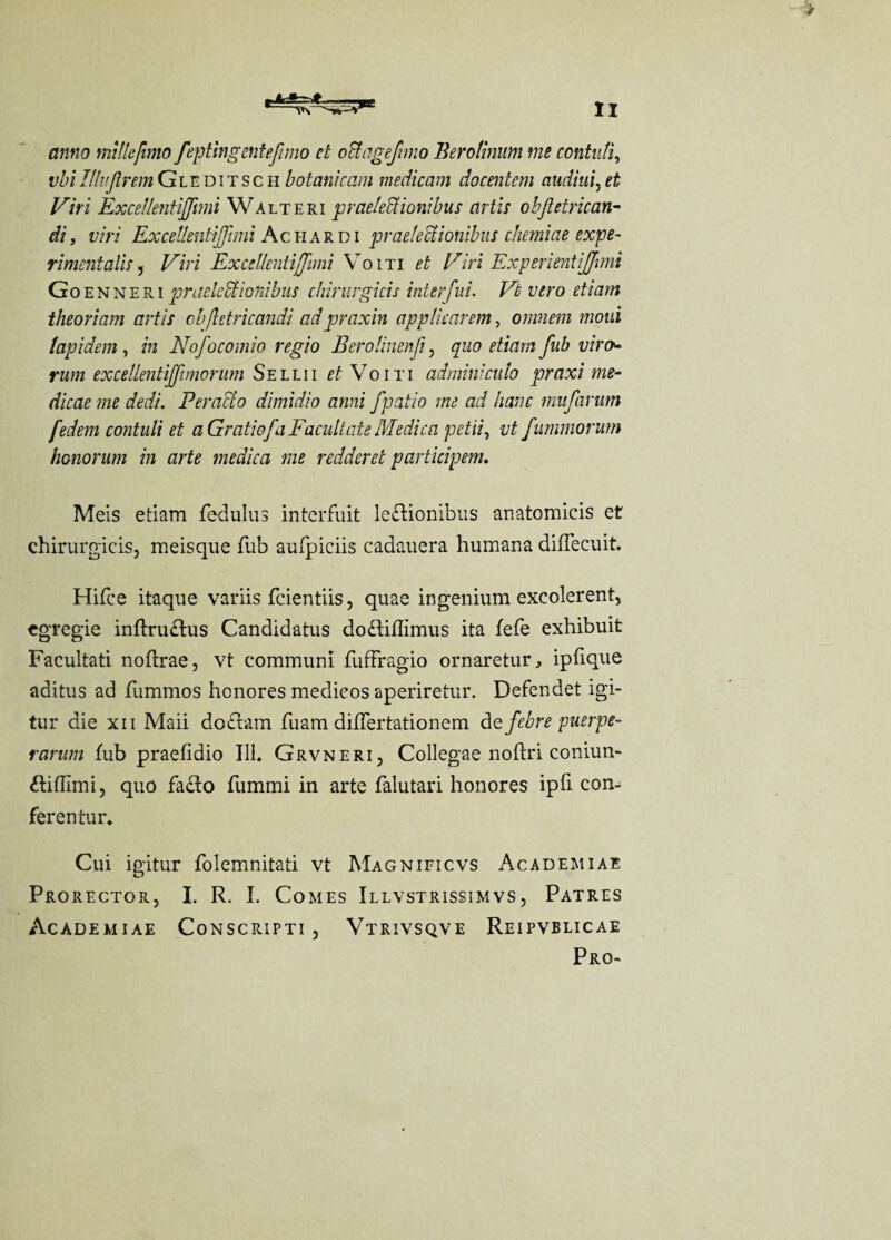 anno mille/imo feptingentefimo et oUageJimo Berotinum me contuli, vbi Ufa firem Gleditsch botanic am meciicam docentcm audiui, ei Viri Excellentiffimi Walteri praeledtionibus arils objietrican- di, viri Excellentiffimi Ac iia r d i praelectionibus chemiae expe¬ riment alls , /^zVi Excellentiffimi Voiti ££ Viri Experientijjmi Go enneri praeledtionibus chirurgicis interfui. Ifa vero etiam theoriam art is objletricandi adpraxin applkarem, omnem mold lap idem, in Nofocomio regio Eerolinen.fi, quo etiam fub viro* rum exceUentiJfimorum Sellii et Voiti adminiculo praxi me- dicae me dedi. Per act o dimidio anni fpatio me ad hanc mufarum fedem contuli et aGratiofaFacultate Medico, petii, vt fummorum honorum in arte medica me redder et participem. Meis etiam fedulus interfuit le£Honibus anatomicis et chirnrgicis, meisque Tub aufpiciis cadauera humana diflecuit. Hifce itaque variis fcientiis, quae ingenium excolerent, egregie inftructus Candidatus do£Hffimus ita fefe exhibuit Faeultati noftrae, vt communi fuffragio ornaretur, ipfique aditus ad fummos honores medicos aperiretur. Defendet igi- tur die xn Maii do£tam fuam diflertationem dcfebre puerpe- rarum fub praefidio Ill. Grvneri, Collegae noftri coniun- £iffimi, quo facto fummi in arte falutari honores ipfi com ferentur. Cui igitur folemnitati vt Magnificvs Academiae Prorector, I. R. I. Comes Illvstrissimvs, Patres Academiae Conscripti , Vtrivsqve Reipvblicae Pro-