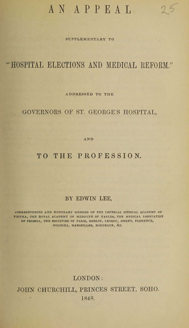 AN APPEAL SUPPLEMENTARY TO “HOSPITAL ELECTIONS AND MEDICAL KEFOBM.” ADDRESSED TO THE GOVERNORS OF ST. GEORGE’S HOSPITAL, AND TO THE PROFESSION. BY EDWIN LEE, CORRESPONDING AND HONORARY MEMBER OF THE IMPERIAL MEDICAL ACADEMY OF VIENNA, THE ROYAL ACADEMY OF MEDICINE OF NAPLES, THE MEDICAL ASSOCIATION OF PRUSSIA, THE SOCIETIES OF PARIS, BERLIN, LEIPZIC, GHENT, FLORENCE, BOLOGNA, MARSEILLES, BORDEAUX, &amp;C. LONDON: JOHN CHURCHILL, PRINCES STREET, SOHO. 1848.