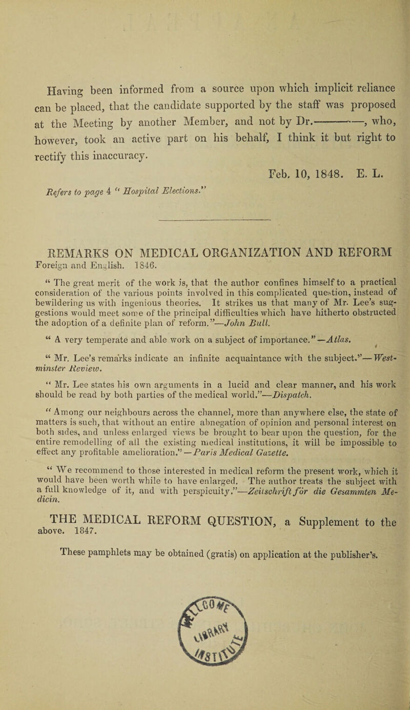 Having been informed from a source upon which implicit reliance can be placed, that the candidate supported by the staff was proposed at the Meeting by another Member, and not by Dr.——-, wdio, however, took an active part on his behalf, I think it but right to rectify this inaccuracy. Feb. 10, 1848. E. L. Refers to page 4 u Hospital Elections.” REMARKS ON MEDICAL ORGANIZATION AND REFORM Foreign and English. 1846. “ The great merit of the work is, that the author confines himself to a practical consideration of the various points involved in this complicated querdion, instead of bewildering us with ingenious theories. It strikes us that many of Mr. Lee’s sug¬ gestions would meet some of the principal difficulties which have hitherto obstructed the adoption of a definite plan of reform. ”—John Bull. “ A very temperate and able work on a subject of importance.”—Atlas. “Mr. Lee’s remarks indicate an infinite acquaintance with the subject.”—West¬ minster Review. “ Mr. Lee states his own arguments in a lucid and clear manner, and his work should be read by both parties of the medical world.”—Dispatch. “ Among our neighbours across the channel, more than anywhere else, the state of matters is such, that without an entire abnegation of opinion and personal interest on both sides, and unless enlarged views be brought to bear upon the question, for the entire remodelling of all the existing medical institutions, it will be impossible to effect any profitable amelioration.” —Paris Medical Gazette. “ We recommend to those interested in medical reform the present work, which it would have been worth while to have enlarged. The author treats the subject with a full knowledge of it, and with perspicuity.”—Zeitschrift for die Gesammten Me- dicin. THE MEDICAL REFORM QUESTION, a Supplement to the above. 1847. These pamphlets may be obtained (gratis) on application at the publisher’s.