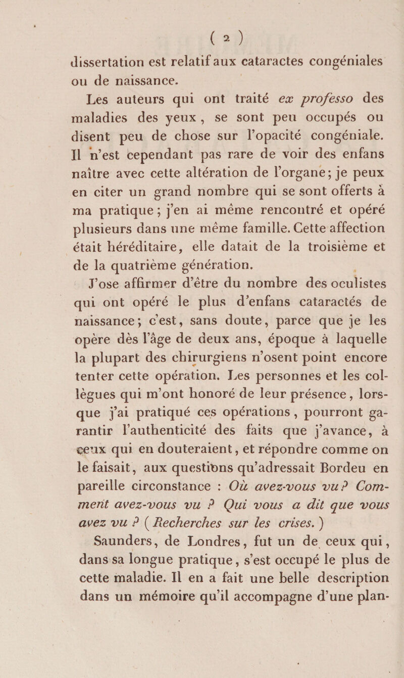 dissertation est relatif aux cataractes congéniales ou de naissance. Les auteurs qui ont traité ex professa des maladies des yeux , se sont peu occupés ou disent peu de chose sur l’opacité congéniale. Il n’est cependant pas rare de voir des enfans naître avec cette altération de l’organe; je peux en citer un grand nombre qui se sont offerts à ma pratique ; j’en ai même rencontré et opéré plusieurs dans une même famille. Cette affection était héréditaire, elle datait de la troisième et de la quatrième génération. J’ose affirmer d’être du nombre des oculistes qui ont opéré le plus d’enfans cataractés de naissance; c’est, sans doute, parce que je les opère dès l’âge de deux ans, époque à laquelle la plupart des chirurgiens n’osent point encore tenter cette opération. Les personnes et les col¬ lègues qui m’ont honoré de leur présence, lors¬ que j’ai pratiqué ces opérations , pourront ga¬ rantir l’authenticité des faits que j’avance, à ceux qui en douteraient, et répondre comme on le faisait, aux questions qu’adressait Bordeu en pareille circonstance : Où avez-vous vu? Com¬ ment avez-vous vu ? Qui vous a dit que vous avez vu ? ( Recherches sur les crises, ) Saunders, de Londres, fut un de ceux qui, dans sa longue pratique, s’est occupé le plus de cette maladie. Il en a fait une belle description dans un mémoire qu’il accompagne d’une plan-