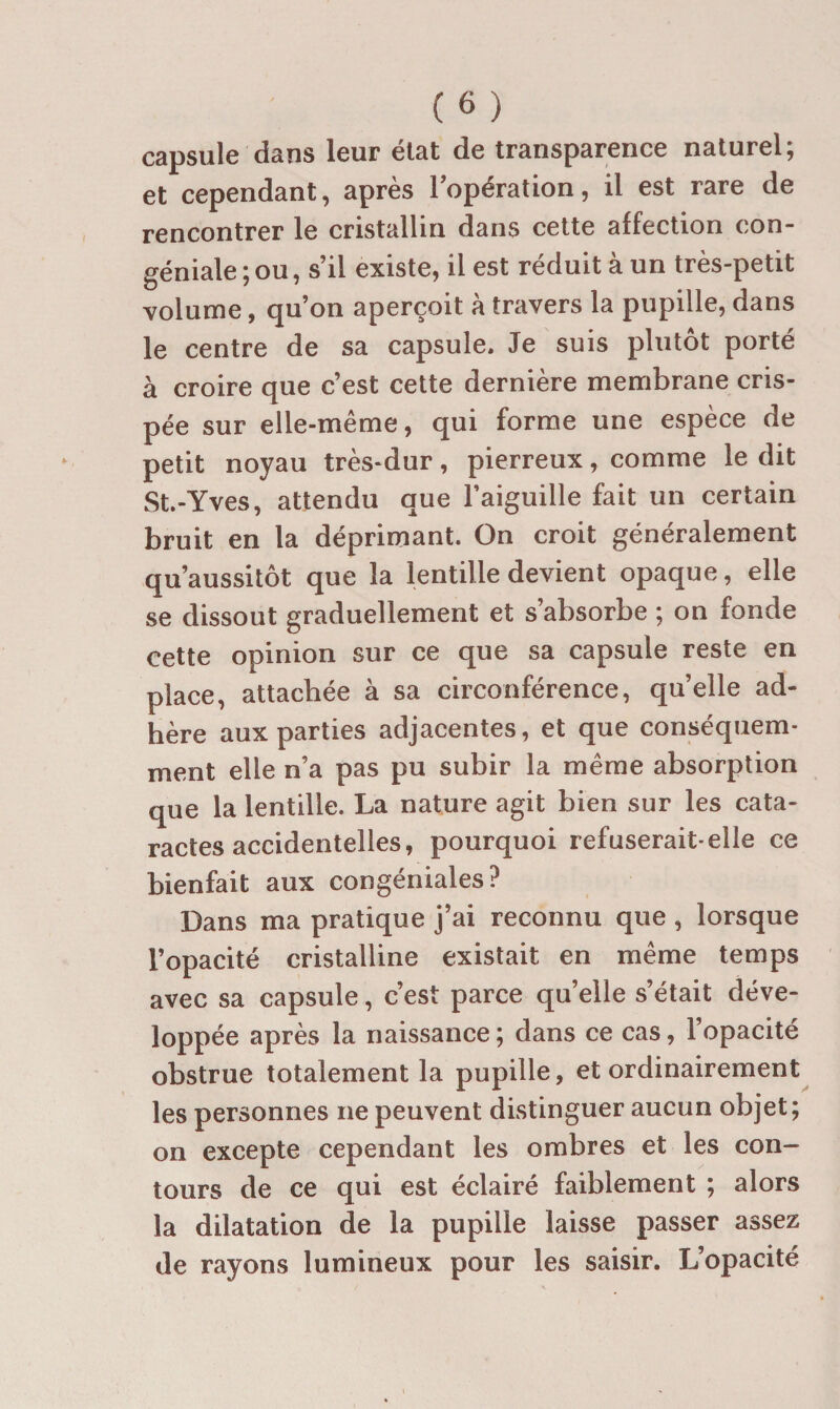capsule dans leur état de transparence naturel; et cependant, après Topération, il est rare de rencontrer le cristallin dans cette affection con- géniale;ou, s’il existe, il est réduit à un très-petit volume, qu’on aperçoit à travers la pupille, dans le centre de sa capsule. Je suis plutôt porté à croire que c’est cette dernière membrane cris¬ pée sur elle-même, qui forme une espèce de petit noyau très-dur, pierreux, comme le dit St.-Yves, attendu que l’aiguille fait un certain bruit en la déprimant. On croit généralement qu’aussitôt que la lentille devient opaque, elle se dissout graduellement et s’absorbe ; on fonde cette opinion sur ce que sa capsule reste en place, attachée à sa circonférence, quelle ad¬ hère aux parties adjacentes, et que conséquem¬ ment elle n’a pas pu subir la même absorption que la lentille. La nature agit bien sur les cata¬ ractes accidentelles, pourquoi refuserait-elle ce bienfait aux congéniales? Dans ma pratique j’ai reconnu que, lorsque l’opacité cristalline existait en même temps avec sa capsule, c’est parce qu’elle s’était déve¬ loppée après la naissance ; dans ce cas, l’opacité obstrue totalement la pupille, et ordinairement les personnes ne peuvent distinguer aucun objet; on excepte cependant les ombres et les con¬ tours de ce qui est éclairé faiblement ; alors la dilatation de la pupille laisse passer assez de rayons lumineux pour les saisir. L’opacité
