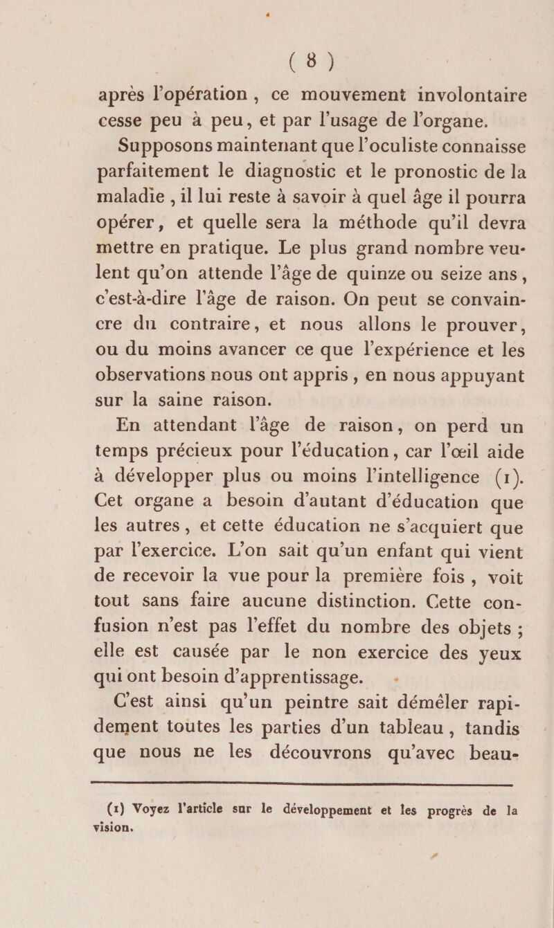 après l’opération , ce mouvement involontaire cesse peu à peu, et par l’usage de l’organe. Supposons maintenant que l’oculiste connaisse parfaitement le diagnostic et le pronostic de la maladie , il lui reste à savoir à quel âge il pourra opérer, et quelle sera la méthode qu’il devra mettre en pratique. Le plus grand nombre veu¬ lent qu’on attende l’âge de quinze ou seize ans , c’est-à-dire l’âge de raison. On peut se convain¬ cre du contraire, et nous allons le prouver, ou du moins avancer ce que l’expérience et les observations nous ont appris , en nous appuyant sur la saine raison. En attendant l’âge de raison, on perd un temps précieux pour l’éducation, car l’œil aide à développer plus ou moins l’intelligence (i). Cet organe a besoin d’autant d’éducation que les autres, et cette éducation ne s’acquiert que par l’exercice. L’on sait qu’un enfant qui vient de recevoir la vue pour la première fois , voit tout sans faire aucune distinction. Cette con¬ fusion n’est pas l’effet du nombre des objets ; elle est causée par le non exercice des yeux qui ont besoin d’apprentissage. C’est ainsi qu’un peintre sait démêler rapi¬ dement toutes les parties d’un tableau, tandis que nous ne les découvrons qu’avec beau- (i) Voyez Tarticle sar le développement et les progrès de la vision.