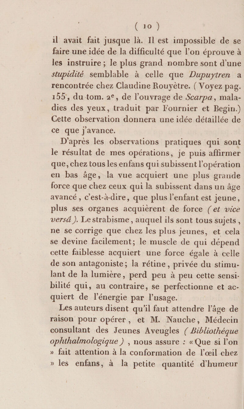 ( ) ii avait fait jusque là. Il est impossible de se faire une idée de la difficulté que l’on éprouve à les instruire ; le plus grand nombre sont d’une stupidité semblable à celle que Dupuytren a rencontrée chez Claudine Rouyètre. ( Voyez pag. i55', du tom. 2®, de l’ouvrage de Scarpa ^ mala¬ dies des yeux, traduit par Fournier et Begin.) Cette observation donnera une idée détaillée de ce que j’avance. D’après les observations pratiques qui sont le résultat de mes opérations, je puis affirmer que, chez tous les enfans qui subissent l’opération en bas âge, la vue acquiert une plus grande force que chez ceux qui la subissent dans un âge avancé , c’est-à-dire, que plus l’enfant est jeune, plus ses organes acquièrent de force ( et vice versâ). Le strabisme , auquel ils sont tous sujets , ne se corrige que chez les plus jeunes, et cela se devine facilement; le muscle de qui dépend cette faiblesse acquiert une force égale à celle de son antagoniste; la rétine, privée du stimu¬ lant de la lumière, perd peu à peu cette sensi¬ bilité qui, au contraire, se perfectionne et ac¬ quiert de l’énergie par l’usage. Les auteurs disent qu’il faut attendre l’âge de raison pour opérer , et M. Nauche, Médecin consultant des Jeunes Aveugles ( Bibliothèque ophthalmologique ) , nous assure : « Que si l’on » fait attention à la conformation de l’œil chez » les enfans, à la petite quantité d’humeur