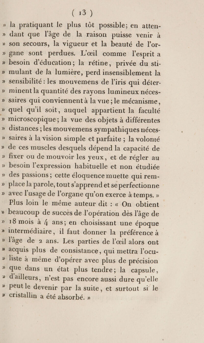 ( «3 ) la pratiquant le plus tôt possible: en atten- » dant que l’âge de la raison puisse venir à » son secours, la vigueur et la beauté de l’or- » gane sont perdues. L’œil comme l’esprit a » besoin d’éducation; la rétine, privée du sti- » mulant de la lumière, perd insensiblement la » sensibilité : les mouvemens de l’iris qui déter- » minent la quantité des rayons lumineux néces- » saires qui conviennent à la vue ; le mécanisme, » quel qu’il soit, auquel appartient la faculté » microscopique ; la vue des objets à différentes » distances ; les mouvemens sympathiques néces- » saires à la vision simple et parfaite ; la volonté » de ces muscles desquels dépend la capacité de » fixer ou de mouvoir les yeux, et de régler au » besoin l’expression habituelle et non étudiée » des passions; cette éloquence muette qui rem- » place la parole, tout s’apprend et se perfectionne » avec l’usage de l’organe qu’on exerce à temps. » Plus loin le meme auteur dit : « On obtient » beaucoup de succès de l’opération dès l’âge de » 18 mois à 4 ans; en choisissant une époque » intermédiaire, il faut donner la préférence à » l’âge de 2 ans. Les parties de l’œil alors ont » acquis plus de consistance, qui mettra l’ocu- » liste à meme d’opérer avec plus de précision » que dans un état plus tendre ; la capsule, » d ailleurs, n’est pas encore aussi dure qu’elle » peut le devenir par la suite, et surtout si le » cristallin a été absorbé. »
