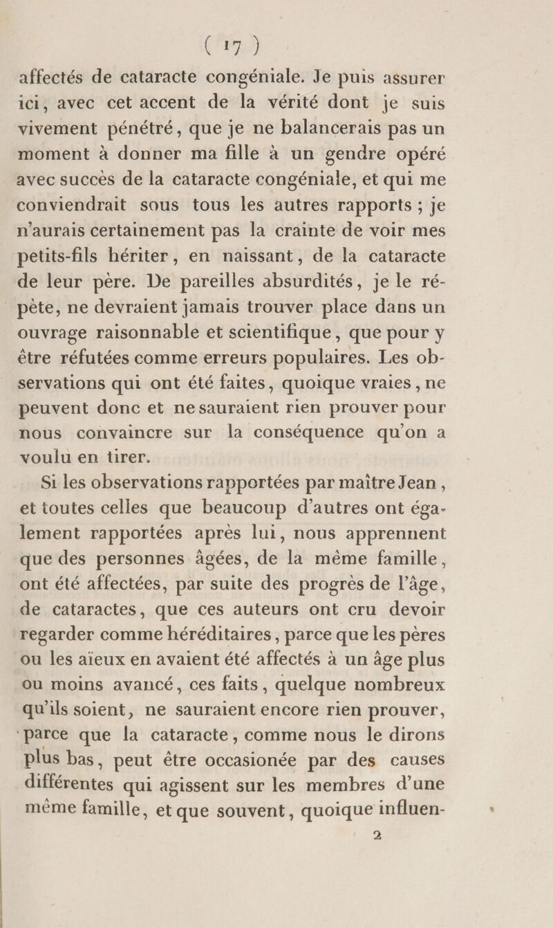 affectés de cataracte congéniale. Je puis assurer ici, avec cet accent de la vérité dont je suis vivement pénétré, que je ne balancerais pas un moment à donner ma fille à un gendre opéré avec succès de la cataracte congéniale, et qui me conviendrait sous tous les autres rapports ; je n’aurais certainement pas la crainte de voir mes petits-fils hériter, en naissant, de la cataracte de leur père. De pareilles absurdités, je le ré¬ pète, ne devraient jamais trouver place dans un ouvrage raisonnable et scientifique, que pour y être réfutées comme erreurs populaires. Les ob¬ servations qui ont été faites, quoique vraies, ne peuvent donc et ne sauraient rien prouver pour nous convaincre sur la conséquence qu’on a voulu en tirer. Si les observations rapportées par maître Jean , et toutes celles que beaucoup d’autres ont éga¬ lement rapportées après lui, nous apprennent que des personnes âgées, de la même famille, ont été affectées, par suite des progrès de l’âge, de cataractes, que ces auteurs ont cru devoir regarder comme héréditaires, parce que les pères ou les aïeux en avaient été affectés à un âge plus ou moins avancé, ces faits, quelque nombreux qu’ils soient, ne sauraient encore rien prouver, parce que la cataracte, comme nous le dirons plus bas, peut être occasionée par des causes différentes qui agissent sur les membres d’une même famille, et que souvent, quoique influen- 2
