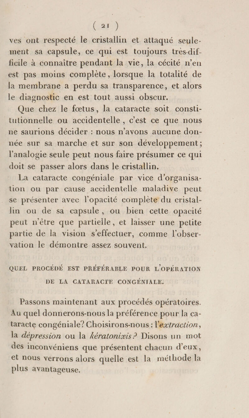 ( 2' ) ves ont respecté le cristallin et attaqué seule ment sa capsule, ce qui est toujours très-dif¬ ficile à connaître pendant la vie, la cécité n’en est pas moins complète, lorsque la totalité de la membrane a perdu sa transparence, et alors le diagnostic en est tout aussi obscur. Que chez le fœtus, la cataracte soit consti¬ tutionnelle ou accidentelle , c’est ce que nous ne saurions décider : nous n’avons aucune don¬ née sur sa marche et sur son développement; l’analogie seule peut nous faire présumer ce qui doit se passer alors dans le cristallin. La cataracte congéniale par vice d’organisa¬ tion ou par cause accidentelle maladive peut se présenter avec l’opacité complète du cristal¬ lin ou de sa capsule , ou bien cette opacité peut n’étre que partielle, et laisser une petite partie de la vision s’effectuer, comme l’obser¬ vation le démontre assez souvent. QUEL PROCÉDÉ EST PRÉFÉRABLE POUR l’opÉRATIOIN DE LA CATARACTE CONGÉNIALE. Passons maintenant aux procédés opératoires. Au quel donnerons-nous la préférence pour la ca¬ taracte congéniale? Choisirons-nous : Xextraction^ la dépression ou la kératonixis? Disons un mot des inconvéniens que présentent chacun d’eux, et nous verrons alors quelle est la méthode la plus avantageuse.