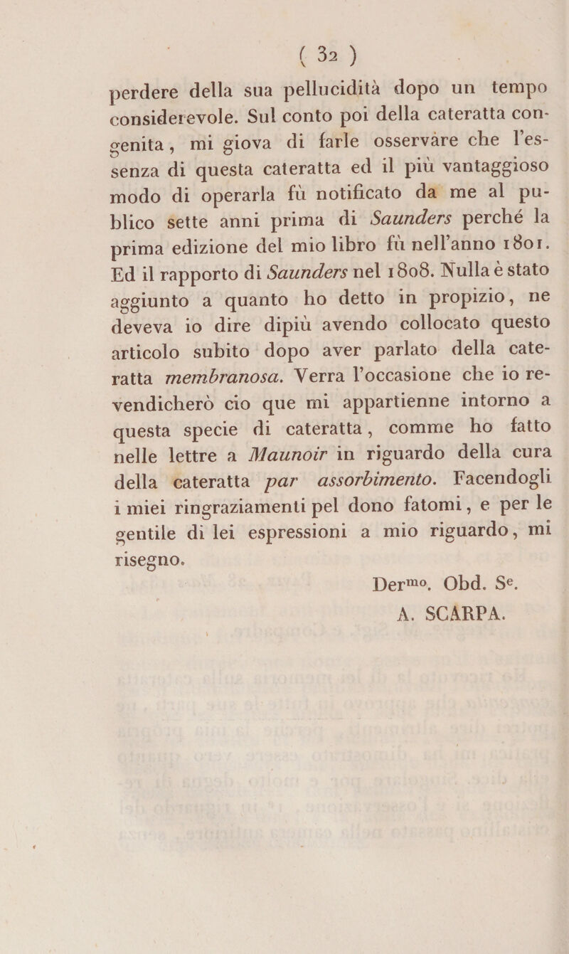 perdere délia sua pellucidità dopo un tempo consideievole. Sul conto poi délia cateratta con- ^^enita, mi giova di farle osservàre che l’es- senza di questa cateratta ed il più vantaggioso modo di operarla fù notificato da me al pu- blico sette anni prima di Saunders perché la prima edizione del mio libro fù nell’anno i8or. Ed il rapporto di Saunders nel 1808. IN^ulla è stato aggiunto a quanto ho detto in propizio, ne deveva io dire dipiù avendo collocato questo articolo subito dopo aver parlato délia cate¬ ratta membranosa. Verra l’occasione che io re- vendichero cio que mi appartienne intorno a questa specie di cateratta, comme ho fatto nelle lettre a Maunoir in riguardo délia cura délia cateratta par assorhimento. Facendogh i miei ringraziamenti pel dono fatomi, e per le gentile di lei espressioni a mio riguardo, mi risegno. Der'^o. Obd. S^. A. SCÂRPA.