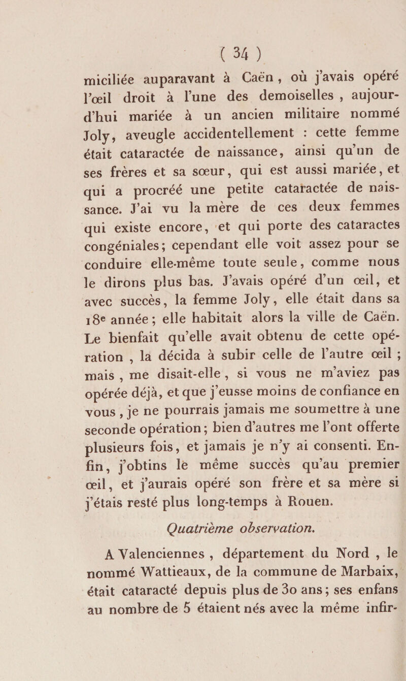 miciliée auparavant à Caèn , où j’avais opéré rœil droit à l’une des demoiselles , aujour¬ d’hui mariée à un ancien militaire nommé Joly, aveugle accidentellement : cette femme était cataractée de naissance, ainsi qu’un de ses frères et sa sœur, qui est aussi mariée, et qui a procréé une petite cataractée de nais¬ sance. J’ai vu la mère de ces deux femmes qui existe encore, ’et qui porte des cataractes congéniales; cependant elle voit assez pour se conduire elle-même toute seule, comme nous le dirons plus bas. J’avais opéré d’un œil, et avec succès, la femme Joly, elle était dans sa i8e année; elle habitait alors la ville de Caè'n. Le bienfait qu’elle avait obtenu de cette opé¬ ration , la décida à subir celle de l’autre œil ; mais , me disait-elle , si vous ne m’aviez pas opérée déjà, et que j’eusse moins de confiance en vous , je ne pourrais jamais me soumettre à une seconde opération ; bien d’autres me l’ont offerte plusieurs fois, et jamais je n’y ai consenti. En¬ fin, j’obtins lè même succès qu’au premier œil, et j’aurais opéré son frère et sa mère si j’étais resté plus long-temps à Rouen. Quatrième observation. A Valenciennes , département du Nord , le nommé Wattieaux, de la commune de Marbaix, était cataracté depuis plus de 3o ans ; ses enfans au nombre de 5 étaient nés avec la même infir-