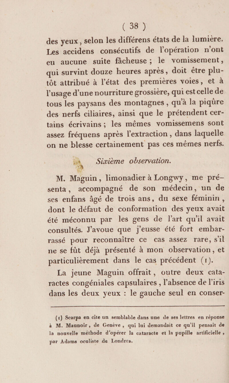 s ( 38 ) des yeux, selon les différens états de la lumière. Les accidens consécutifs de l’opération n’ont eu aucune suite fâcheuse ; le vomissement, qui survint douze heures après, doit être plu¬ tôt attribué à l’état des premières voies, et à l’usage d’une nourriture grossière, qui est celle de tous les paysans des montagnes, qu’à la piqûre des nerfs ciliaires, ainsi que le prétendent cer¬ tains écrivains ; les mêmes vomissemens sont assez fréquens après l’extraction, dans laquelle on ne blesse certainement pas ces mêmes nerfs. Sixième observation, M. Maguin , limonadier à Longwy, me pré¬ senta , accompagné de son médecin, un de ses enfans âgé de trois ans, du sexe féminin , dont le défaut de conformation des yeux avait été méconnu par les gens de l’art qu’il avait consultés. J’avoue que j’eusse été fort embar¬ rassé pour reconnaître ce cas assez rare, s’il ne se fût déjà présenté à mon observation, et particulièrement dans le cas précédent (i). La jeune Maguin offrait, outre deux cata¬ ractes congéniales capsulaires , l’absence de l’iris dans les deux yeux : le gauche seul en conser- (i) Scarpa en cite un semblable dans une de ses lettres en réponse à M. Mannoir , de Genève , qui lui demandait ce qu’il pensait de la nouvelle méthode d’opérer la cataracte et la papille artificielle » par Adams oculiste de Londres,
