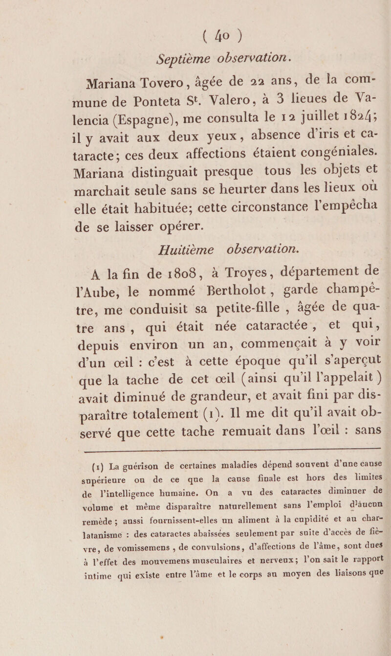 Septième observation. Mariana Tovero, âgée de 22 ans, de la com¬ mune de Ponteta S*-. Valero, a 3 lieues de Va- lencia (Espagne), me consulta le 12 juillet 18247 il y avait aux deux yeux, absence d iris et ca¬ taracte; ces deux affections étaient congéniales. Mariana distinguait presque tous les objets et marchait seule sans se heurter dans les lieux où elle était habituée; cette circonstance l’empêcha de se laisser opérer. Huitième observation. A la fin de 1808, à Troyes, département de l’Aube, le nommé Berlholot , garde champê¬ tre, me conduisit sa petite-fille , âgée de qua¬ tre ans , qui était née cataractee , et qui, depuis environ un an, commençait à y voir d’un œil : c’est à cette époque qu’il s’aperçut que la tache de cet œil (ainsi qu’il l’appelait ) avait diminué de grandeur, et avait fini par dis¬ paraître totalement (i). 11 me dit qu’il avait ob¬ servé que cette tache remuait dans l’œil : sans (i) La guérison de certaines maladies dépend souvent d’une cause supérieure ou de ce que la cause finale est hors des limites de l’intelligence humaine. On a vu des cataractes diminuer de volume et meme disparaître naturellement sans 1 emploi d^àucun remède ; aussi fournissent-elles un aliment à la cupidité et au char¬ latanisme : des cataractes abaissées seulement par suite d’accès de liè¬ vre, de vomissemens , de convulsions, d’affections de l’âme, sont dues à l’effet des mouvemens musculaires et nerveux; l’on sait le rapport intime qui existe entre l’ame et le corps an moyen des liaisons que
