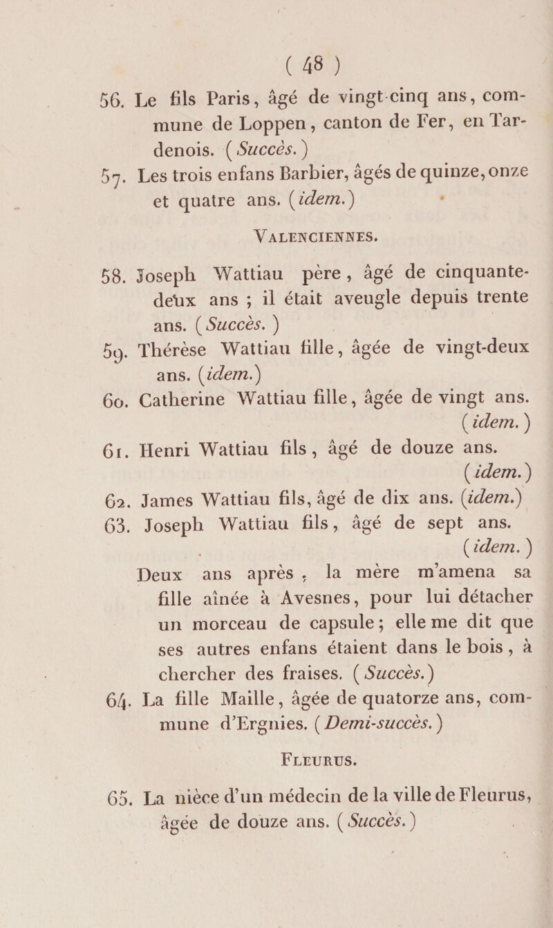 56. Le fils Paris, âgé de vingt cinq ans, com¬ mune de Loppen, canton de Fer, eiiTar- denois. ( Succès. ) 57. Les trois enfans Barbier, âgés de quinze, onze et quatre ans. [idem.) Valenciennes. 58. Joseph Wattiau père , âgé de cinquante- de\ix ans ; il était aveugle depuis trente ans. [ Succès. ^ 59. Thérèse Wattiau tille, âgée de vingt-deux ans. [idem.) 60. Catherine Wattiau fille, âgée de vingt ans. ( idem. ) 61. Henri Wattiau fils, âgé de douze ans. ( idem. ) 62. James Wattiau fils, âgé de dix ans. [idem.) 68. Joseph Wattiau fils, âgé de sept ans. ( idem. ) Deux ans après , la mère m’amena sa fille aînée à Avesnes, pour lui détacher un morceau de capsule ; elle me dit que ses autres enfans étaient dans le bois, à chercher des fraises. [Succès.) 6/|. La fille Maille, âgée de quatorze ans, com¬ mune d’Ergnies. ( Demi-succès. ) Fleures. 65. La nièce d’un médecin de la ville de Fleurus, âgée de douze ans. [Succès.)
