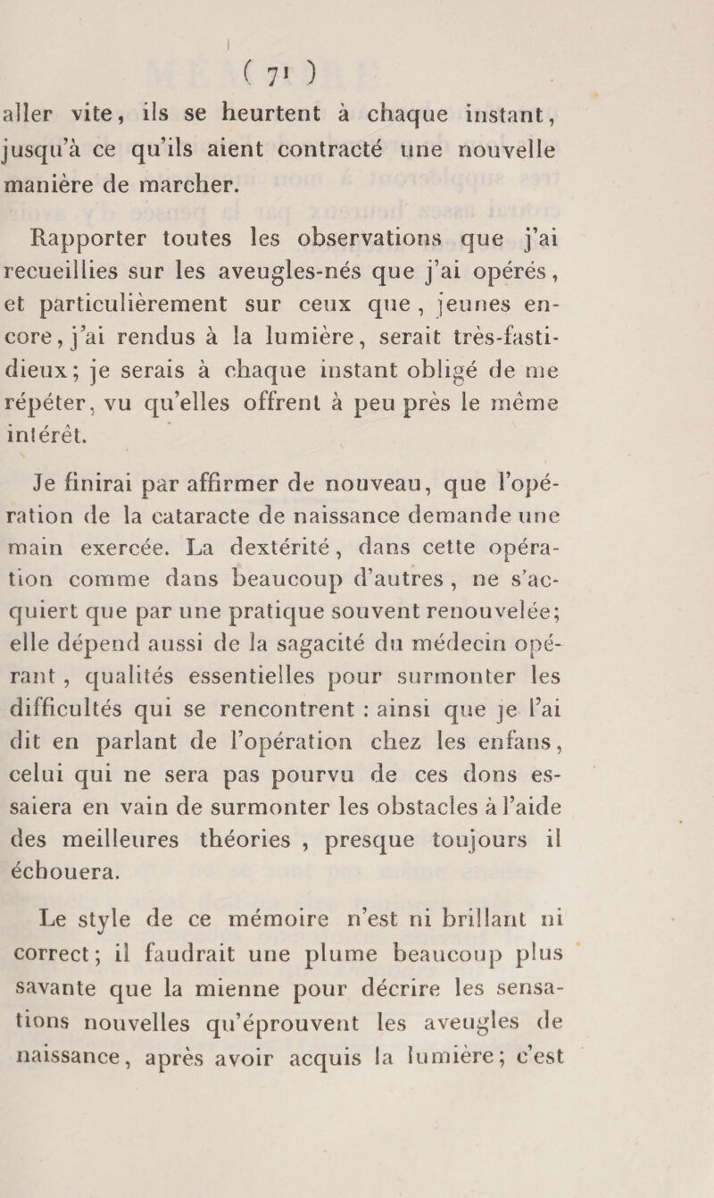 ( 7* ) aller vite, ils se heurtent à chaque instant, jusqu’à ce qu’ils aient contracté une nouvelle manière de marcher. Rapporter toutes les observations que j’ai recueillies sur les aveugles-nés que j’ai opérés, et particulièrement sur ceux que , jeunes en¬ core, j’ai rendus à la lumière, serait très-fasti¬ dieux; je serais à chaque instant obligé de me répéter, vu qu’elles offrent à peu près le meme inlérél. Je finirai par affirmer de nouveau, que l’opé¬ ration de la cataracte de naissance demande une main exercée. La dextérité, dans cette opéra¬ tion comme dans beaucoup d’autres , ne s’ac¬ quiert que par une pratique souvent renouvelée; elle dépend aussi de la sagacité du médecin opé¬ rant , qualités essentielles pour surmonter les difficultés qui se rencontrent ; ainsi que je l’ai dit en parlant de l’opération chez les enfans, celui qui ne sera pas pourvu de ces dons es¬ saiera en vain de surmonter les obstacles à l’aide des meilleures théories , presque toujours il échouera. Le style de ce mémoire n’est ni brillant ni correct; il faudrait une plume beaucoup plus savante que la mienne pour décrire les sensa¬ tions nouvelles qu’éprouvent les aveugles de naissance, après avoir acquis la lumière; c’est