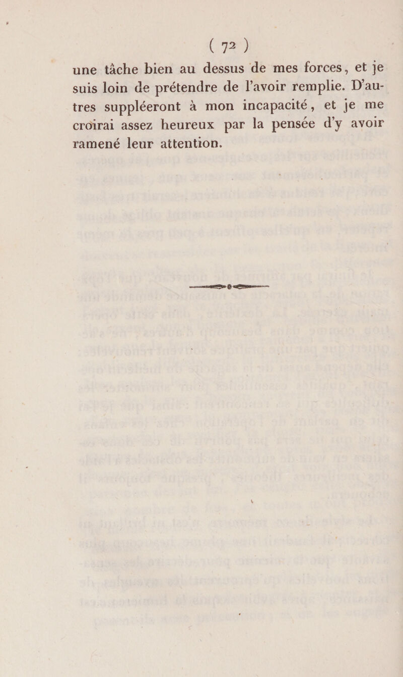 une tâche bien au dessus de mes forces, et je suis loin de prétendre de l’avoir remplie. D’au¬ tres suppléeront à mon incapacité, et je me croirai assez heureux par la pensée d’y avoir ramené leur attention.