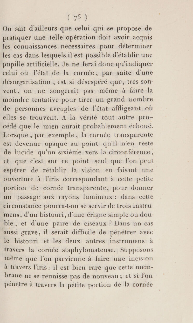 ( 7-5 ) On sait d’ailleurs que celui qui se propose de pratiquer une telle opération doit avoir acquis les connaissances nécessaires pour déterminer les cas dans lesquels il est possible d’établir une pupille artificielle. Je ne ferai donc qu’indiquer celui où l’état de la cornée , par suite d’une désorganisation , est si désespéré que, très-sou¬ vent , on ne songerait pas même à bûre la moindre tentative pour tirer un grand nombre de personnes aveugles de l’état affligeant où elles se trouvent. A la vérité tout autre pro¬ cédé que le mien aurait probablement échoué. Lorsque , par exemple , la cornée transparente est devenue opaque au point qu’il n’en reste de lucide qu’un sixième vers la circonférence, et que c’est sur ce point seul que l’on peut espérer de rétablir la vision en faisant une ouverture à l’iris correspondant à cette petite portion de cornée transparente, pour donner un passage aux rayons lumineux : dans cette circonstance pourra-t-on se servir de trois instru- mens, d’un bistouri, d’une érigne simple ou dou¬ ble , et d’une paire de ciseaux ? Dans un cas aussi grave, il serait difficile de pénétrer avec le bistouri et les deux autres instrumens à travers la cornée staphylomateuse. Supposons même que l’on parvienne à faire une incision à travers l’iris: il est bien rare que cette mem¬ brane ne se réunisse pas de nouveau ; et si l’on pénètre à travers la petite portion de la cornée
