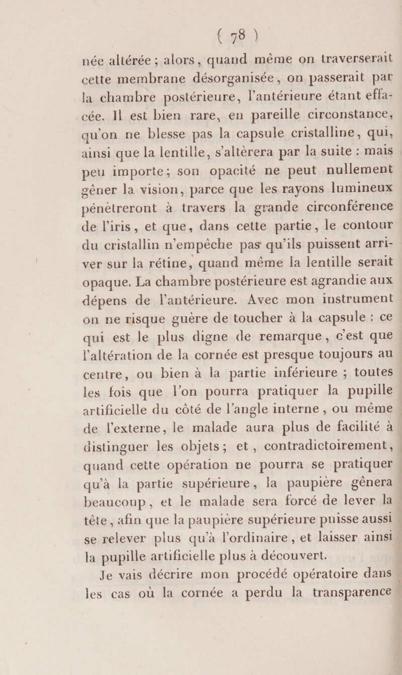 ( 7» ) née altérée ; alors, quand même on traverserait cette membrane désorganisée, on passerait par la chambre postérieure, l’antérieure étant effa¬ cée. Il est bien rare, en pareille circonstance, qu’on ne blesse pas la capsule cristalline, qui, ainsi que la lentille, s’altérera par la suite : mais peu importe; son opacité ne peut nullement gêner la vision, parce que les rayons lumineux pénétreront à travers la grande circonférence de l’iris, et que, dans cette partie, le contour du cristallin n’empêche pas’ qu’ils puissent arri¬ ver sur la rétine, quand même la lentille serait opaque. La chambre postérieure est agrandie aux dépens de l’antérieure. Avec mon instrument on ne risque guère de toucher à la capsule : ce qui est le plus digne de remarque, c’est que l’altération de la cornée est presque toujours au centre, ou bien à la partie inférieure ; toutes les fois que l’on pourra pratiquer la pupille artificielle du côté de l’angle interne , ou même de l’externe, le malade aura plus de facilité à distinguer les objets; et, contradictoirement, quand cette opération ne pourra se pratiquer qu’à la partie supérieure, la paupière gênera beaucoup, et le malade sera forcé de lever la tête, afin que la paupière supérieure puisse aussi se relever plus qu’à l’ordinaire, et laisser ainsi la pupille artificielle plus à découvert. Je vais décrire mon procédé opératoire dans les cas où la cornée a perdu la transparence