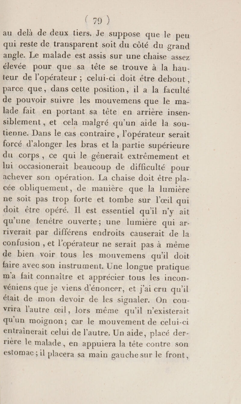 au delà de deux tiers. Je suppose que le peu qui reste de transparent soit du côté du grand angle. Le malade est assis sur une chaise assez élevée pour que sa tête se trouve à la hau¬ teur de l’opérateur ; celui-ci doit être debout, parce que, dans cette position, il a la faculté de pouvoir suivre les mouvemens que le ma¬ lade fait en portant sa tête en arrière insen¬ siblement , et cela malgré qu’un aide la sou¬ tienne. Dans le cas contraire, l’opérateur serait forcé d’alonger les bras et la partie supérieure du corps , ce qui le gênerait extrêmement et lui occasionerait beaucoup de difficulté pour achever son opération. La chaise doit être pla¬ cée obliquement, de manière que la lumière ne soit pas trop forte et tombe sur l’œil qui doit être opéré. Il est essentiel qu’il n’y ait qu’une fenêtre ouverte; une lumière qui ar¬ riverait par différens endroits causerait de la confusion , et l’opérateur ne serait pas à même de bien voir tous les mouvemens qu’il doit faire avec son instrument. Une longue pratique m’a fait connaître et apprécier tous les incon- véniens que je viens d’énoncer, et j’ai cru qu’il était de mon devoir de les signaler. On cou¬ vrira lautre œil, lors même qu’il n’existerait qu un moignon; car le mouvement de celui-ci entraînerait celui de l’autre. Un aide, pl acé der- • \ I * riere le malade, en appuiera la tête contre son estomac; il placera sa main gauche sur le front.