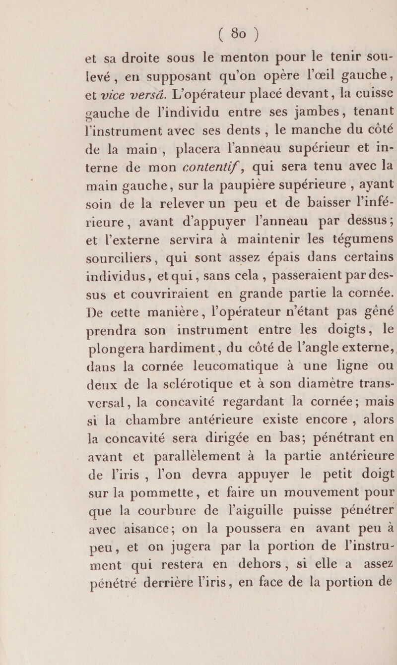 et sa droite sous le menton pour le tenir sou¬ levé , en supposant qu’on opère l’œil gauche, et \nce versa. L’opérateur placé devant, la cuisse gauche de l’individu entre ses jambes, tenant l’instrument avec ses dents , le manche du côté de la main , placera l’anneau supérieur et in¬ terne de mon contentif ^ qui sera tenu avec la main gauche, sur la paupière supérieure , ayant soin de la relever un peu et de baisser l’infé¬ rieure , avant d’appuyer l’anneau par dessus ; et l’externe servira à maintenir les tégumens sourciliers, qui sont assez épais dans certains individus, et qui, sans cela, passeraient par des¬ sus et couvriraient en grande partie la cornée. De cette manière, l’opérateur n’étant pas gêné prendra son instrument entre les doigts, le plongera hardiment, du côté de l’angle externe, dans la cornée leucomatique à une ligne ou deux de la sclérotique et à son diamètre trans¬ versal, la concavité regardant la cornée; mais si la chambre antérieure existe encore , alors la concavité sera dirigée en bas; pénétrant en avant et parallèlement à la partie antérieure de l’iris , l’on devra appuyer le petit doigt sur la pommette, et faire un mouvement pour que la courbure de l’aiguille puisse pénétrer avec aisance; on la poussera en avant peu à peu, et on jugera par la portion de l’instru¬ ment qui restera en dehors, si elle a assez pénétré derrière l’iris, en face de la portion de